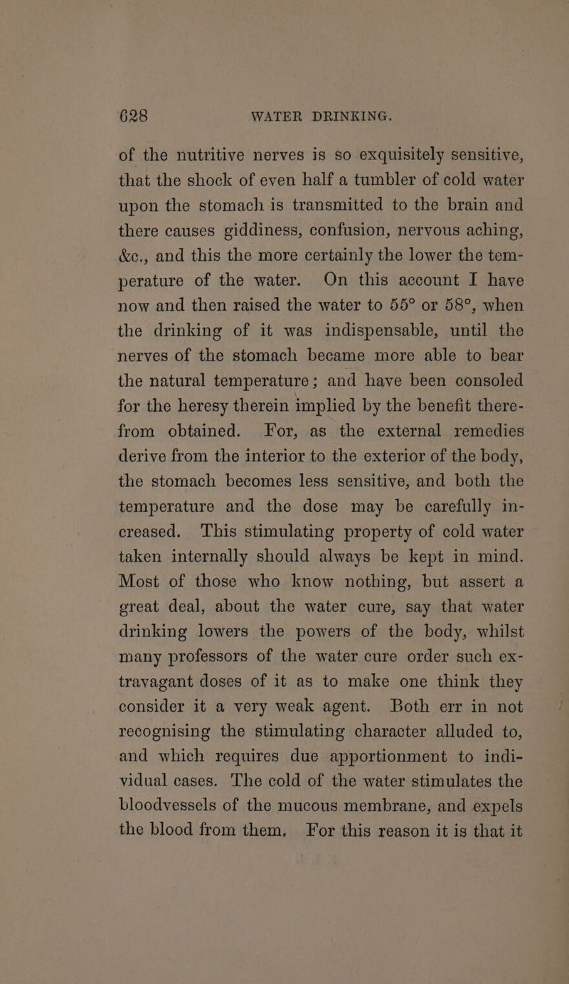 of the nutritive nerves is so exquisitely sensitive, that the shock of even half a tumbler of cold water upon the stomach is transmitted to the brain and there causes giddiness, confusion, nervous aching, &amp;c., and this the more certainly the lower the tem- perature of the water. On this account I have now and then raised the water to 55° or 58°, when the drinking of it was indispensable, until the nerves of the stomach became more able to bear the natural temperature; and have been consoled for the heresy therein implied by the benefit there- from obtained. For, as the external remedies derive from the interior to the exterior of the body, the stomach becomes less sensitive, and both the temperature and the dose may be carefully in- creased. This stimulating property of cold water taken internally should always be kept in mind. Most of those who know nothing, but assert a ereat deal, about the water cure, say that water drinking lowers the powers of the body, whilst many professors of the water cure order such ex- travagant doses of it as to make one think they consider it a very weak agent. Both err in not recognising the stimulating character alluded to, and which requires due apportionment to indi- vidual cases. The cold of the water stimulates the bloodvessels of the mucous membrane, and expels the blood from them, For this reason it is that it