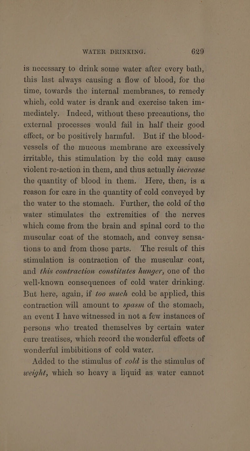 is necessary to drink some water after every bath, this last always causing a flow of blood, for the time, towards the internal membranes, to remedy which, cold water is drank and exercise taken im- mediately. Indeed, without these precautions, the external processes would fail in half their good effect, or be positively harmful. But if the blood- vessels of the mucous membrane are excessively irritable, this stimulation by the cold may cause violent re-action in them, and thus actually cncrease the quantity of blood in them. Here, then, is a reason for care in the quantity of cold conveyed by the water to the stomach. Further, the cold of the water stimulates the extremities of the nerves which come from the brain and spinal cord to the muscular coat of the stomach, and convey sensa- tions to and from those parts. ‘The result of this stimulation is contraction of the muscular coat, and this contraction constitutes hunger, one of the well-known consequences of cold water drinking. But here, again, if too much cold be applied, this contraction will amount to spasm of the stomach, an event I have witnessed in not a few instances of persons who treated themselves by certain water cure treatises, which record the wonderful effects of wonderful imbibitions of cold water. Added to the stimulus of co/d is the stimulus of weight, which so heavy a liquid as water cannot