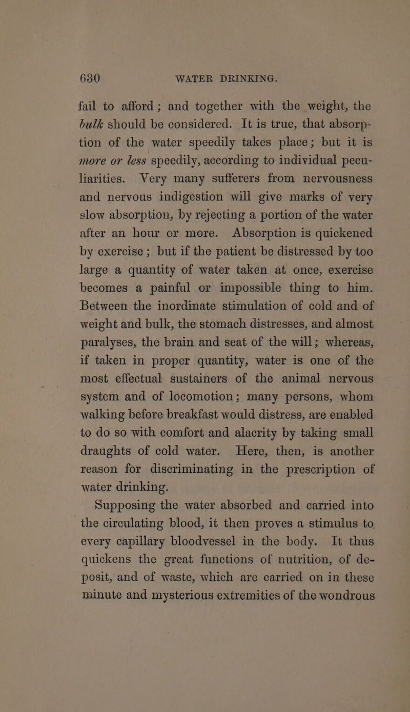 fail to afford; and together with the weight, the bulk should be considered. It is true, that absorp- tion of the water speedily takes place; but it is more or less speedily, according to individual pecu- liarities. Very many sufferers from nervousness and nervous indigestion will give marks of very slow absorption, by rejecting a portion of the water after an hour or more. Absorption is quickened by exercise ; but if the patient be distressed by too large a quantity of water taken at once, exercise becomes a painful or impossible thing to him. Between the inordinate stimulation of cold and of weight and bulk, the stomach distresses, and almost paralyses, the brain and seat of the will; whereas, if taken in proper quantity, water is one of the most effectual sustainers of the animal nervous system and of locomotion; many persons, whom walking before breakfast would distress, are enabled to do so with comfort and alacrity by taking small draughts of cold water. Here, then, is another reason for discriminating in the prescription of water drinking. Supposing the water absorbed and carried into the circulating blood, it then proves a stimulus to every capillary bloodvessel in the body. It thus quickens the great functions of nutrition, of de- posit, and of waste, which are carried on in these minute and mysterious extremities of the wondrous