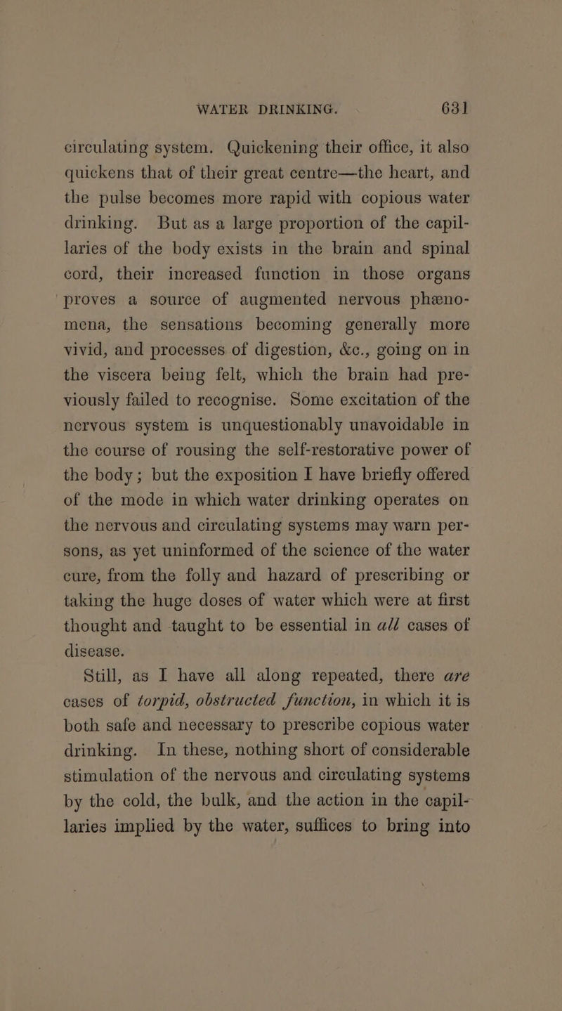 circulating system. Quickening their office, it also quickens that of their great centre—the heart, and the pulse becomes more rapid with copious water drinking. But as a large proportion of the capil- laries of the body exists in the brain and spinal cord, their increased function in those organs proves a source of augmented nervous pheno- mena, the sensations becoming generally more vivid, and processes of digestion, &amp;c., going on in the viscera being felt, which the brain had pre- viously failed to recognise. Some excitation of the nervous system is unquestionably unavoidable in the course of rousing the self-restorative power of the body; but the exposition I have briefly offered of the mode in which water drinking operates on the nervous and circulating systems may warn per- sons, as yet uninformed of the science of the water cure, from the folly and hazard of prescribing or taking the huge doses of water which were at first thought and taught to be essential in a// cases of disease. Still, as I have all along repeated, there are cases of ¢orpid, obstructed function, in which it is both safe and necessary to prescribe copious water drinking. In these, nothing short of considerable stimulation of the nervous and circulating systems by the cold, the bulk, and the action in the capil- laries implied by the water, suffices to bring into