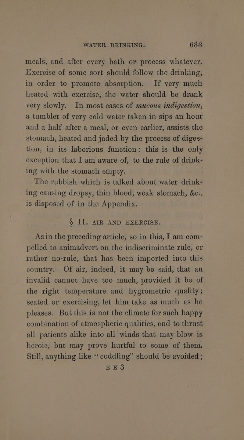 meals, and after every bath or process whatever. Exercise of some sort should follow the drinking, in order to promote absorption. If very much heated with exercise, the water should be drank very slowly. In most cases of mucous indigestion, a tumbler of very cold water taken in sips an hour and a half after a meal, or even earlier, assists the stomach, heated and jaded by the process of diges- tion, in its laborious function: this is the only exception that I am aware of, to the rule of drink- ing with the stomach empty. | The rubbish which is talked about water drink« ing causing dropsy, thin blood, weak stomach, &amp;c., is disposed of in the Appendix. § Ll. AIR AND EXERCISE. Asin the preceding article, so in this, I am com: pelled to animadvert on the indiscriminate rule, or rather no-rule, that has been imported into this country. Of air, indeed, it may be said, that an invalid cannot have too much, provided it be of the right temperature and hygrometric quality ; seated or exercising, let him take as much as he pleases. But this is not the climate for such happy combination of atmospheric qualities, and to thrust all patients alike into all winds that may blow is heroic, but may prove hurtful to some of them, Still, anything like “coddling” should be ayoided ; EES