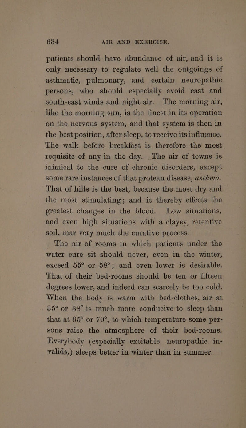 patients should have abundance of air, and it is only necessary to regulate well the outgoings of asthmatic, pulmonary, and certain neuropathic persons, who should especially avoid east and south-east winds and night air. The morning air, like the morning sun, is the finest in its operation on the nervous system, and that system is then in the best position, after sleep, to receive its influence. The walk before breakfast is therefore the most requisite of any in the day. The air of towns is inimical to the cure of chronic disorders, except some rare instances of that protean disease, asthma. That of hills is the best, because the most dry and the most stimulating; and it thereby effects the greatest changes in the blood. Low situations, and even high situations with a clayey, retentive soil, mar very much the curative process. The air of rooms in which patients under the water cure sit should never, even in the winter, exceed 55° or 58°; and even lower is desirable. That of their bed-rooms should be ten or fifteen degrees lower, and indeed can scarcely be too cold. When the body is warm with bed-clothes, air at 85° or 88° is much more conducive to sleep than that at 65° or 70°, to which temperature some per- sons raise the atmosphere of their bed-rooms. Everybody (especially excitable neuropathic ‘in- valids,) sleeps better in winter than in summer.