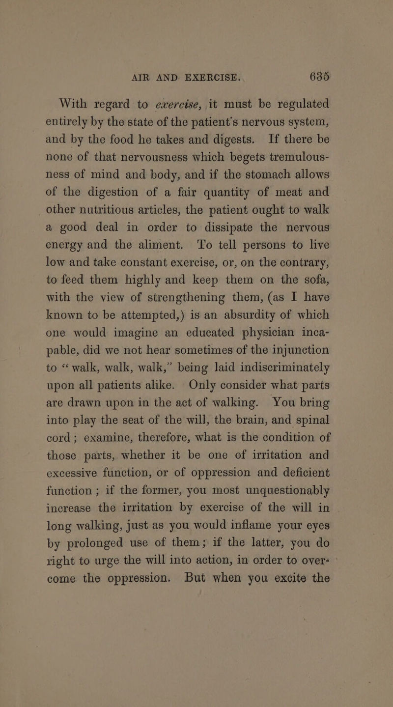 With regard to exercise, it must be regulated entirely by the state of the patient's nervous system, and by the food he takes and digests. If there be none of that nervousness which begets tremulous- ness of mind and body, and if the stomach allows of the digestion of a fair quantity of meat and other nutritious articles, the patient ought to walk a good deal in order to dissipate the nervous energy and the aliment. To tell persons to live low and take constant exercise, or, on the contrary, to feed them highly and keep them on the sofa, with the view of strengthening them, (as I have known to be attempted,) is an absurdity of which one would imagine an educated physician inca- pable, did we not hear sometimes of the injunction to “walk, walk, walk,” being laid indiscriminately upon all patients alike. Only consider what parts are drawn upon in the act of walking. You bring into play the seat of the will, the brain, and spinal cord ; examine, therefore, what is the condition of those parts, whether it be one of irritation and excessive function, or of oppression and deficient function ; if the former, you most unquestionably increase the irritation by exercise of the will in long walking, just as you would inflame your eyes by prolonged use of them; if the latter, you do right to urge the will into action, in order to over: come the oppression. But when you excite the