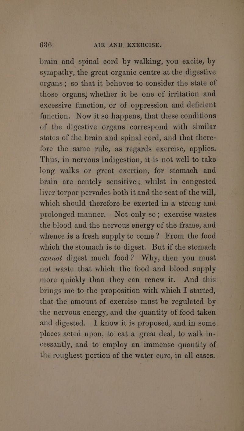 brain and spinal cord by walking, you excite, by sympathy, the great organic centre at the digestive organs; so that it behoves to consider the state of those organs, whether it be one of irritation and excessive function, or of oppression and deficient function. Now it so happens, that these conditions of the digestive organs correspond with similar states of the brain and spinal cord, and that there- fore the same rule, as regards exercise, applies. Thus, in nervous indigestion, it is not well to take long walks or great exertion, for stomach and brain are acutely sensitive; whilst in congested liver torpor pervades both it and the seat of the will, which should therefore be exerted in a strong and prolonged manner. Not only so; exercise wastes the blood and the nervous energy of the frame, and whence is a fresh supply to come? From the food which the stomach is to digest. But if the stomach cannot digest much food? Why, then you must not waste that which the food and blood supply more quickly than they can renew it. And this brings me to the proposition with which I started, that the amount of exercise must be regulated by the nervous energy, and the quantity of food taken and digested. I know it is proposed, and in some places acted upon, to eat a great deal, to walk in- cessantly, and to employ an immense quantity of the roughest portion of the water cure, in all cases.