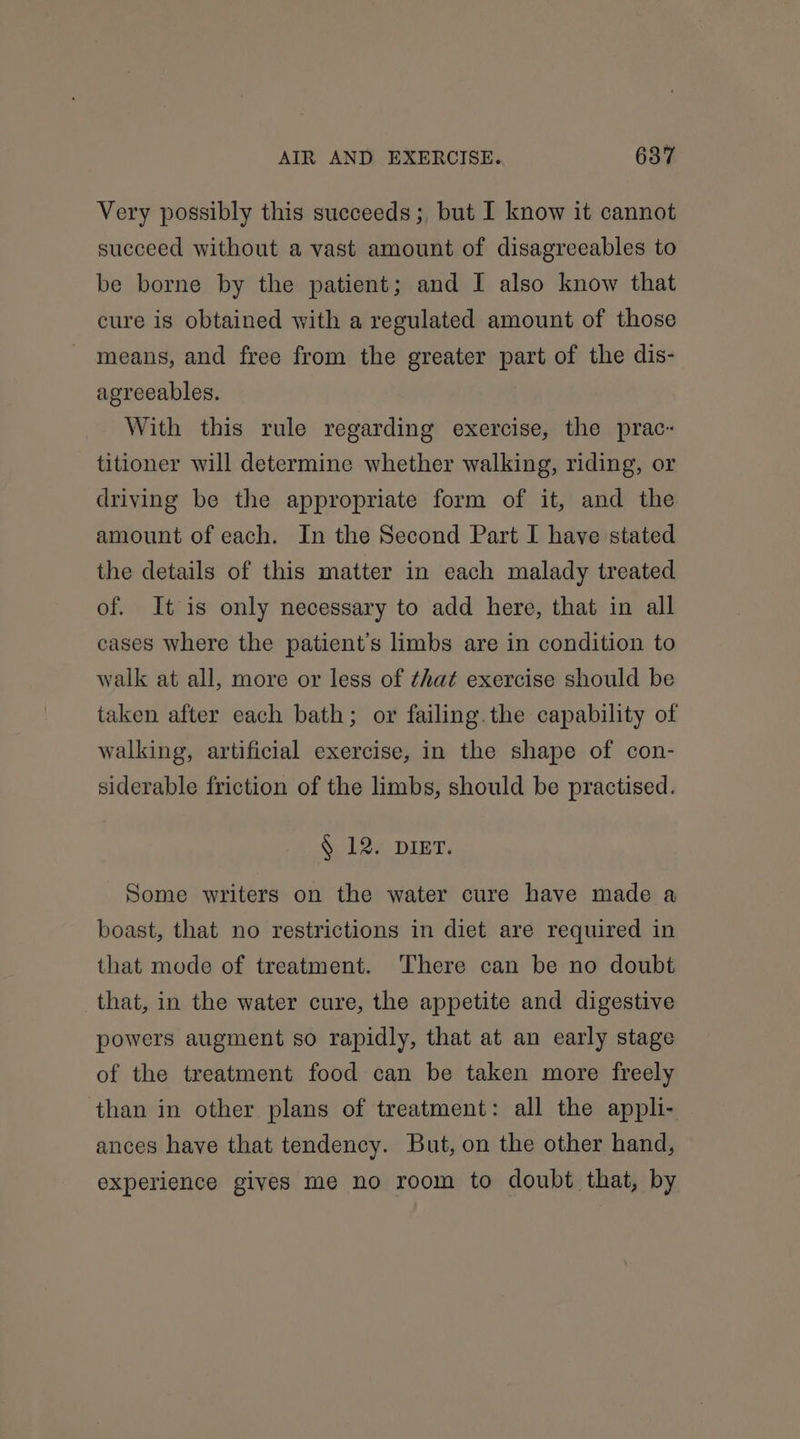 Very possibly this succeeds ;, but I know it cannot succeed without a vast amount of disagreeables to be borne by the patient; and I also know that cure is obtained with a regulated amount of those means, and free from the greater part of the dis- agreeables. With this rule regarding exercise, the prac-« titioner will determine whether walking, riding, or driving be the appropriate form of it, and the amount of each. In the Second Part I have stated the details of this matter in each malady treated of. It is only necessary to add here, that in all cases where the patient's limbs are in condition to walk at all, more or less of that exercise should be taken after each bath; or failing.the capability of walking, artificial exercise, in the shape of con- siderable friction of the limbs, should be practised. § 12. DIET. Some writers on the water cure have made a boast, that no restrictions in diet are required in that mode of treatment. There can be no doubt that, in the water cure, the appetite and digestive powers augment so rapidly, that at an early stage of the treatment food can be taken more freely than in other plans of treatment: all the appli- ances have that tendency. But, on the other hand, experience gives me no room to doubt that, by