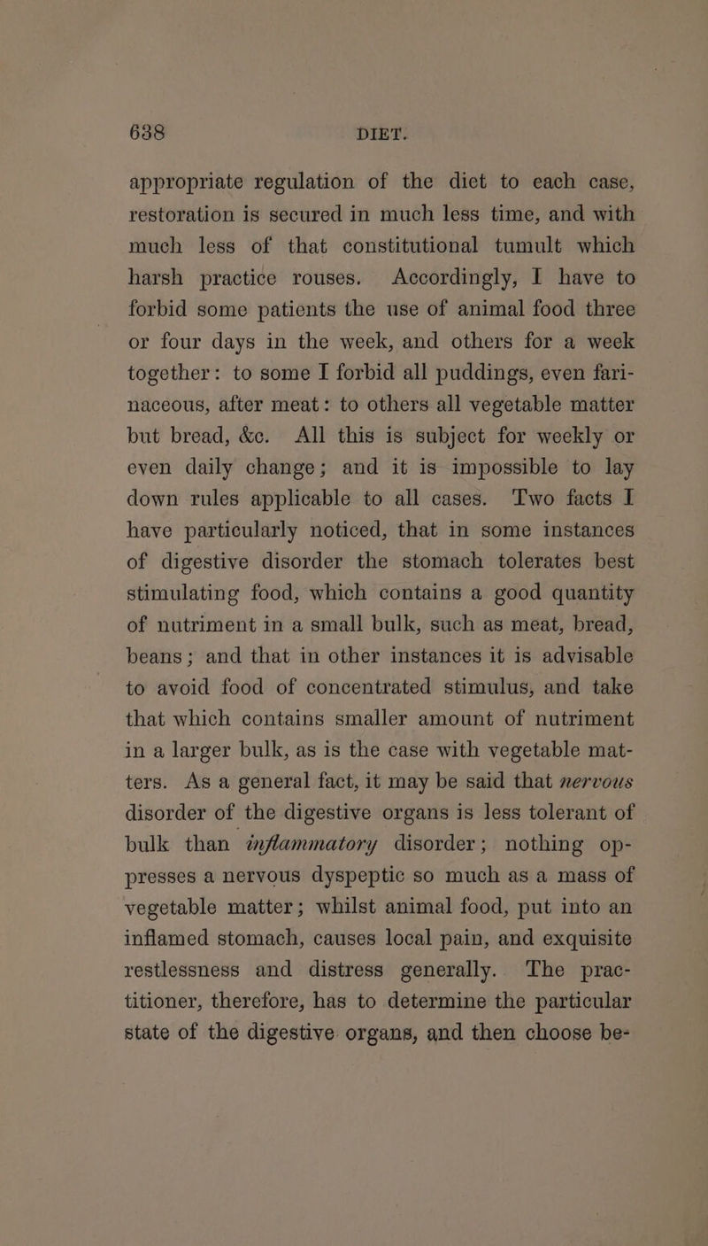 appropriate regulation of the diet to each case, restoration is secured in much less time, and with much less of that constitutional tumult which harsh practice rouses. Accordingly, I have to forbid some patients the use of animal food three or four days in the week, and others for a week together: to some I forbid all puddings, even fari- naceous, after meat: to others all vegetable matter but bread, &amp;c. All this is subject for weekly or even daily change; and it is impossible to lay down rules applicable to all cases. Two facts I have particularly noticed, that in some instances of digestive disorder the stomach tolerates best stimulating food, which contains a good quantity of nutriment in a small bulk, such as meat, bread, beans; and that in other instances it is advisable to avoid food of concentrated stimulus, and take that which contains smaller amount of nutriment in a larger bulk, as is the case with vegetable mat- ters. As a general fact, it may be said that nervous disorder of the digestive organs is less tolerant of bulk than inflammatory disorder; nothing op- presses a nervous dyspeptic so much as a mass of vegetable matter; whilst animal food, put into an inflamed stomach, causes local pain, and exquisite restlessness and distress generally. The prac- titioner, therefore, has to determine the particular state of the digestive organs, and then choose be-