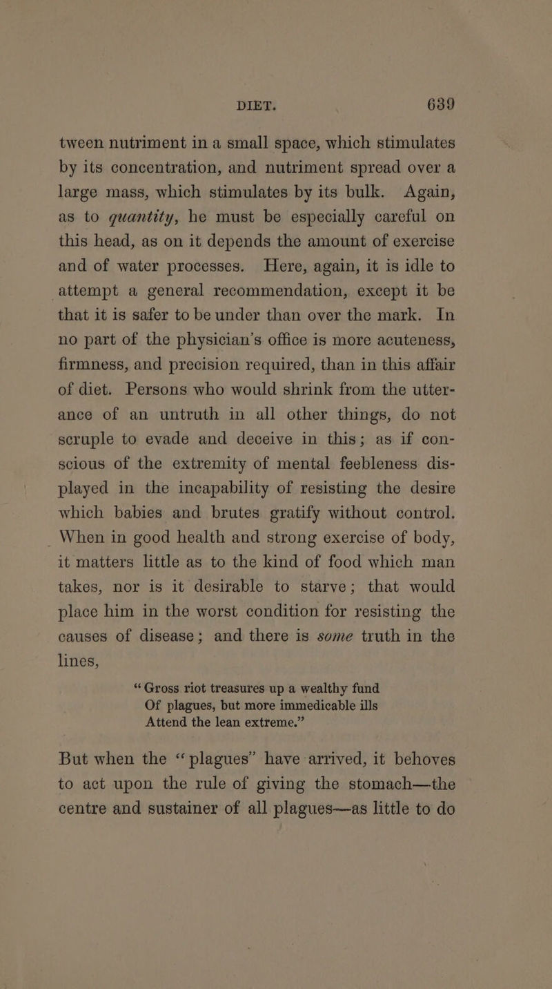 tween nutriment in a small space, which stimulates by its concentration, and nutriment spread over a large mass, which stimulates by its bulk. Again, as to guantity, he must be especially careful on this head, as on it depends the amount of exercise and of water processes. Here, again, it is idle to attempt a general recommendation, except it be that it is safer to be under than over the mark. In no part of the physician’s office is more acuteness, firmness, and precision required, than in this affair of diet. Persons who would shrink from the utter- ance of an untruth in all other things, do not scruple to evade and deceive in this; as if con- scious of the extremity of mental feebleness dis- played in the incapability of resisting the desire which babies and brutes gratify without control. _ When in good health and strong exercise of body, it matters little as to the kind of food which man takes, nor is it desirable to starve; that would place him in the worst condition for resisting the causes of disease; and there is some truth in the lines, “Gross riot treasures up a wealthy fund Of plagues, but more immedicable ills Attend the lean extreme.” But when the “plagues” have arrived, it behoves to act upon the rule of giving the stomach—the centre and sustainer of all plagues—as little to do
