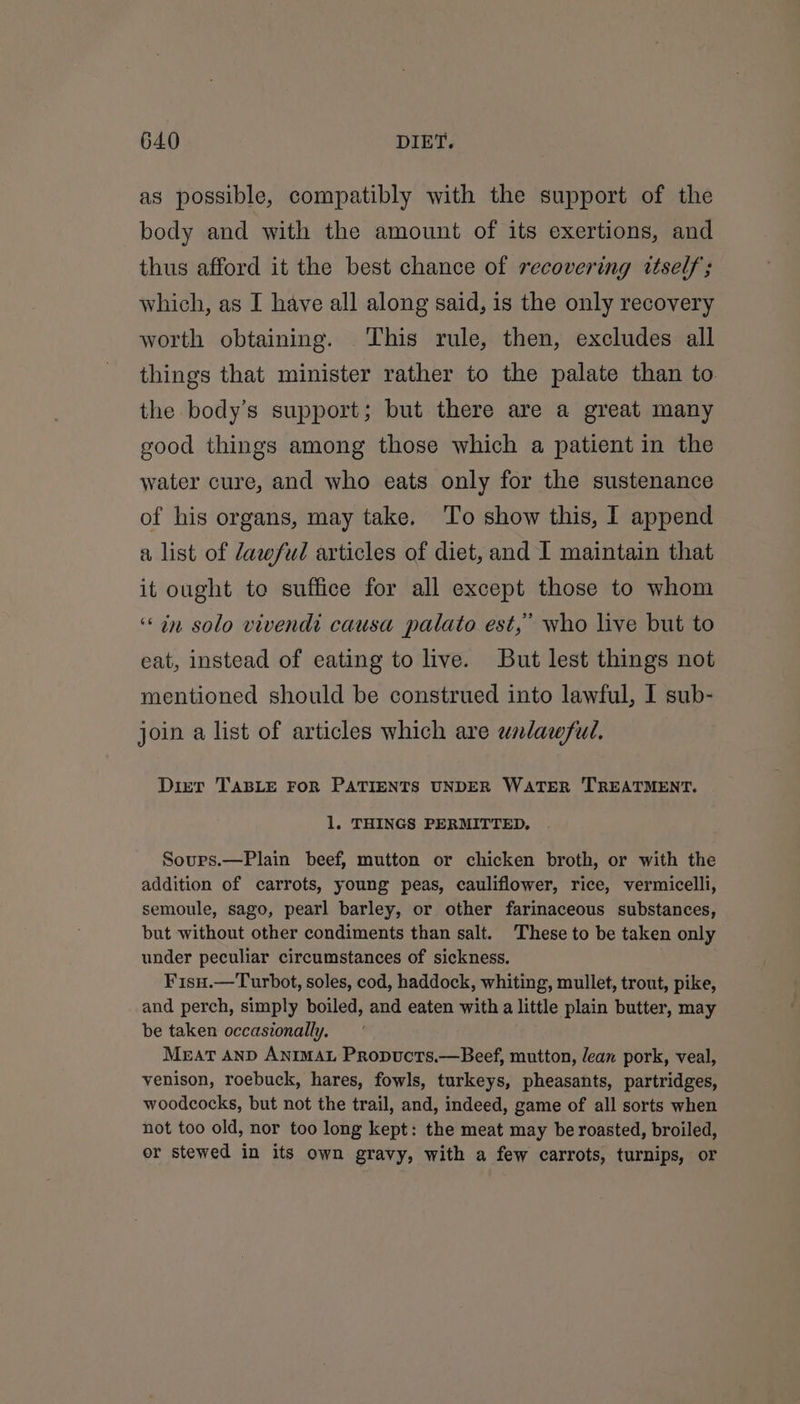 as possible, compatibly with the support of the body and with the amount of its exertions, and thus afford it the best chance of recovering itself; which, as I have all along said, is the only recovery worth obtaining. This rule, then, excludes all things that minister rather to the palate than to. the body’s support; but there are a great many good things among those which a patient in the water cure, and who eats only for the sustenance of his organs, may take. To show this, I append a list of Jawful articles of diet, and I maintain that it ought toe suffice for all except those to whom ‘in solo vivendi causa palate est,’ who live but to eat, instead of eating to live. But lest things not mentioned should be construed into lawful, I sub- join a list of articles which are unlawful. Dier TABLE FoR PATIENTS UNDER WATER TREATMENT. 1. THINGS PERMITTED, Soups.—Plain beef, mutton or chicken broth, or with the addition of carrots, young peas, cauliflower, rice, vermicelli, semoule, sago, pearl barley, or other farinaceous substances, but without other condiments than salt. These to be taken only under peculiar circumstances of sickness. Fisu.—Turbot, soles, cod, haddock, whiting, mullet, trout, pike, and perch, simply boiled, and eaten with a little plain butter, may be taken occasionally. MEAT AND ANIMAL Propucts.—Beef, mutton, lean pork, veal, venison, roebuck, hares, fowls, turkeys, pheasants, partridges, woodcocks, but not the trail, and, indeed, game of all sorts when not too old, nor too long kept: the meat may be roasted, broiled, or stewed in its own gravy, with a few carrots, turnips, or