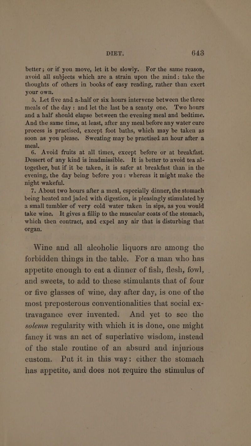 better; or if you move, let it be slowly. For the same reason, avoid all subjects which are a strain upon the mind: take the thoughts of others in books of easy reading, rather than exert your own. 5. Let five and a-half or six hours intervene between the three meals of the day: and let the last be a scanty one. Two hours and a half should elapse between the evening meal and bedtime. And the same time, at least, after any meal before any water cure process is practised, except foot baths, which may be taken as soon as you please. Sweating may be practised an hour after a meal. 6. Avoid fruits at all times, except before or at breakfast. Dessert of any kind is inadmissible. It is better to avoid tea al- together, but if it be taken, it is safer at breakfast than in the evening, the day being before you: whereas it might make the night wakeful. 7. About two hours after a meal, especially dinner, the stomach being heated and jaded with digestion, is pleasingly stimulated by a small tumbler of very cold water taken in sips, as you would take wine. It gives a fillip to the muscular coats of the stomach, which then contract, and expel any air that is disturbing that organ. Wine and all alcoholic liquors are among the forbidden things in the table. For a man who has appetite enough to eat a dinner of fish, flesh, fowl, . and sweets, to add to these stimulants that of four or five glasses of wine, day after day, is one of the most preposterous conventionalities that social ex- travagance ever invented. And yet to see the solemn regularity with which it is done, one might fancy it was an act of superlative wisdom, instead of the stale routine of an absurd and injurious custom. Put it in this way: either the stomach has appetite, and does not require the stimulus of