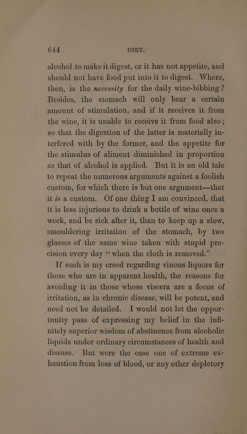 alcohol to make it digest, or it has not appetite, and should not have food put into it to digest. Where, then, is the necessity for the daily wine-bibbing ? Besides, the stomach will only bear a certain amount of stimulation, and if it receives it from the wine, it is unable to receive it from food also; so that the digestion of the latter is materially in- terfered with by the former, and the appetite for the stimulus of aliment diminished in proportion as that of alcohol is applied. But it is an old tale to repeat the numerous arguments against a foolish custom, for which there is but one argument—that it is accustom. Of one thing I am convinced, that it is less injurious to drink a bottle of wine once a week, and be sick after it, than to keep up a slow, smouldering irritation of the stomach, by two glasses of the same wine taken with stupid pre- — cision every day “when the cloth is removed.” If such is my creed regarding vinous liquors for those who are in apparent health, the reasons for avoiding it in those whose viscera are a focus of irritation, as in chronic disease, will be potent, and need not be detailed. I would not let the oppor- tunity pass of expressing my belief in the infi- nitely superior wisdom of abstinence from alcoholic liquids under ordinary circumstances of health and disease. But were the case one of extreme ex- haustion from loss of blood, or any other depletory