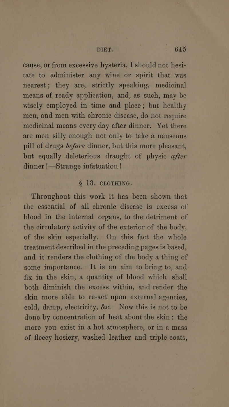 DIET. 64s cause, or from excessive hysteria, I should not hesi- tate to administer any wine or spirit that was nearest; they are, strictly speaking, medicinal means of ready application, and, as such, may be wisely employed in time and place; but healthy men, and men with chronic disease, do not require medicinal means every day after dinner. Yet there are men silly enough not only to take a nauseous pill of drugs before dinner, but this more pleasant, but equally deleterious draught of physic after dinner !—Strange infatuation ! § 13. CLOTHING. Throughout this work it has been shown that the essential of all chronic disease is excess of blood in the internal organs, to the detriment of the circulatory activity of the exterior of the body, of the skin especially. On this fact the whole treatment described in the preceding pages is based, and it renders the clothing of the body a thing of some importance. It is an aim to bring to, and: fix in the skin, a quantity of blood which shall both diminish the excess within, and render the skin more able to re-act upon external agencies, cold, damp, electricity, &amp;e. Now this is not to be done by concentration of heat about the skin: the more you exist in a hot atmosphere, or in a mass of fleecy hosiery, washed leather and triple coats,