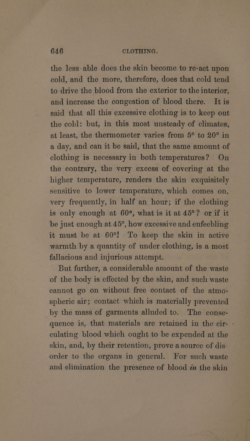 the less able does the skin become to re-act upon cold, and the more, therefore, does that cold tend to drive the blood from the exterior to the interior, and increase the congestion of blood there. It is said that all this excessive clothing is to keep out the cold: but, in this most unsteady of climates, at least, the thermometer varies from 5° to 20° in a day, and can it be said, that the same amount of clothing is necessary in both temperatures? On the contrary, the very excess of covering at the higher temperature, renders the skin exquisitely sensitive to lower temperature, which comes on, very frequently, in half an hour; if the clothing is only enough at 60°, what is it at 45°? or if it be just enough at 45°, how excessive and enfeebling it must be at 60°! To keep the skin in active warmth by a quantity of under clothing, is a most fallacious and injurious attempt. But further, a considerable amount of the waste of the body is effected by the skin, and such waste cannot go on without free contact of the atmo- spheric air; contact which is materially prevented by the mass of garments alluded to. The conse- quence is, that materials are retained in the cir- - culating blood which ought to be expended at the ~ skin, and, by their retention, prove a source of dis- order to the organs in general. For such waste and elimination the presence of blood zz the skin