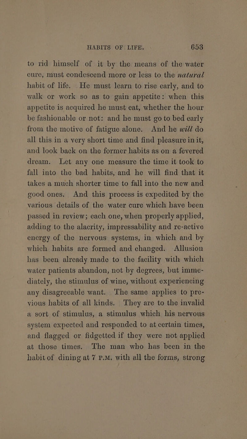 to rid himself of it by the means of the water cure, must condescend more or less to the natural habit of life. He must learn to rise early, and to walk or work so as to gain appetite: when this appetite is acquired he must eat, whether the hour be fashionable or not: and he must go to bed early from the motive of fatigue alone. And he zd? do all this in a very short time and find pleasure in it, and look back on the former habits as on a fevered dream. Let any one measure the time it took to fall into the bad habits, and he will find that it takes a much shorter time to fall into the new and good ones. And this process is expedited by the various details of the water cure which have been passed in review; each one, when properly applied, adding to the alacrity, impressability and re-active energy of the nervous systems, in which and by which habits are formed and changed. Allusion has been already made to the facility with which water patients abandon, not by degrees, but imme- diately, the stimulus of wine, without experiencing any disagreeable want. The same applies to pre- vious habits of all kinds. They are to the invalid a sort of stimulus, a stimulus which his nervous system expected and responded to at certain times, and flagged or fidgetted if they were not applied at those times. The man who has been in the habit of dining at 7 P.M, with all the forms, strong