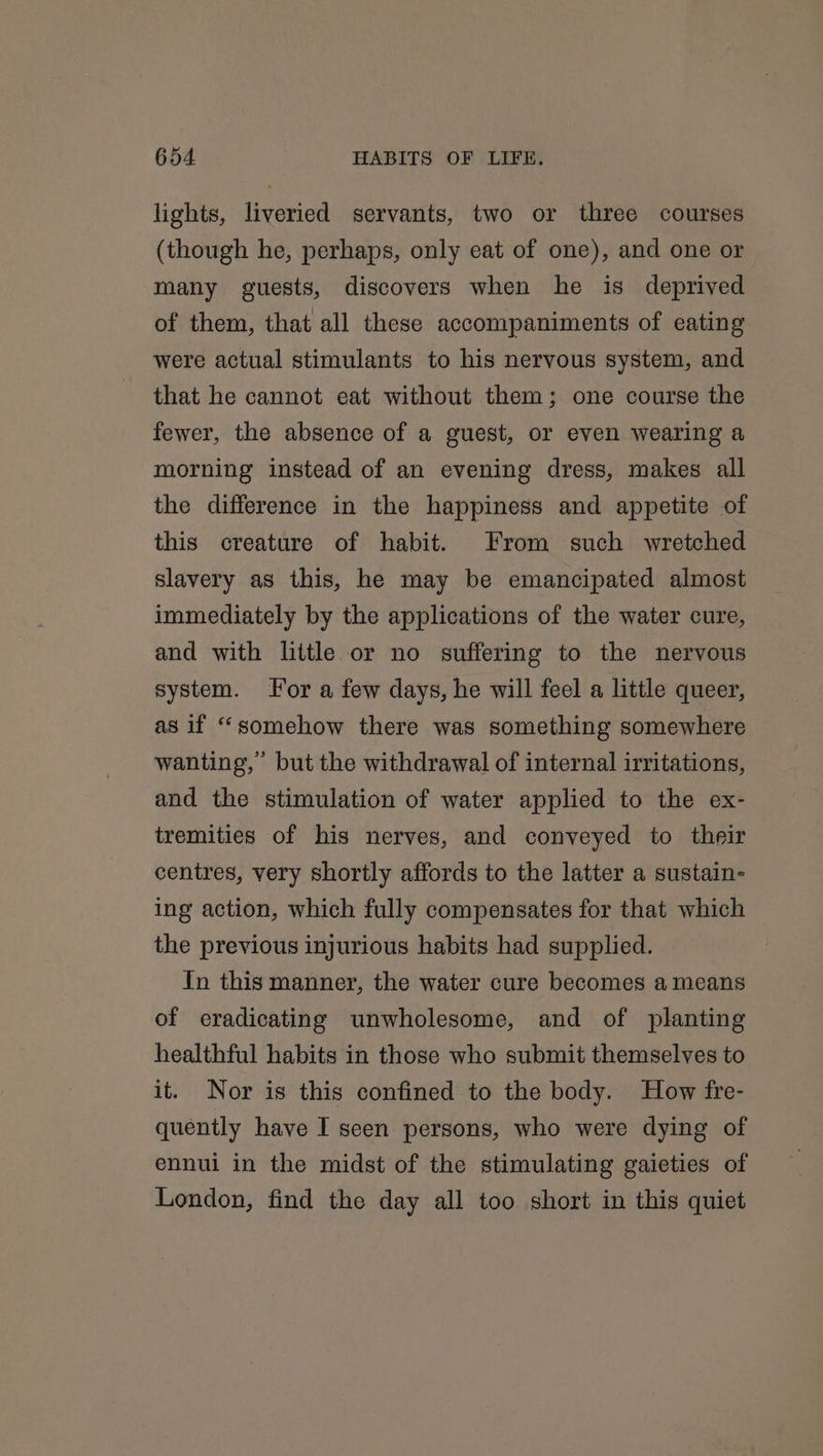 lights, liveried servants, two or three courses (though he, perhaps, only eat of one), and one or many guests, discovers when he is deprived of them, that all these accompaniments of eating were actual stimulants to his nervous system, and that he cannot eat without them; one course the fewer, the absence of a guest, or even wearing a morning instead of an evening dress, makes all the difference in the happiness and appetite of this creature of habit. From such wretched slavery as this, he may be emancipated almost immediately by the applications of the water cure, and with little or no suffering to the nervous system. For a few days, he will feel a little queer, as if “somehow there was something somewhere wanting, but the withdrawal of internal irritations, and the stimulation of water applied to the ex- tremities of his nerves, and conveyed to their centres, very shortly affords to the latter a sustain- ing action, which fully compensates for that which the previous injurious habits had supplied. In this manner, the water cure becomes a means of eradicating unwholesome, and of planting healthful habits in those who submit themselves to it. Nor is this confined to the body. How fre- quently have I seen persons, who were dying of ennui in the midst of the stimulating gaieties of London, find the day all too short in this quiet