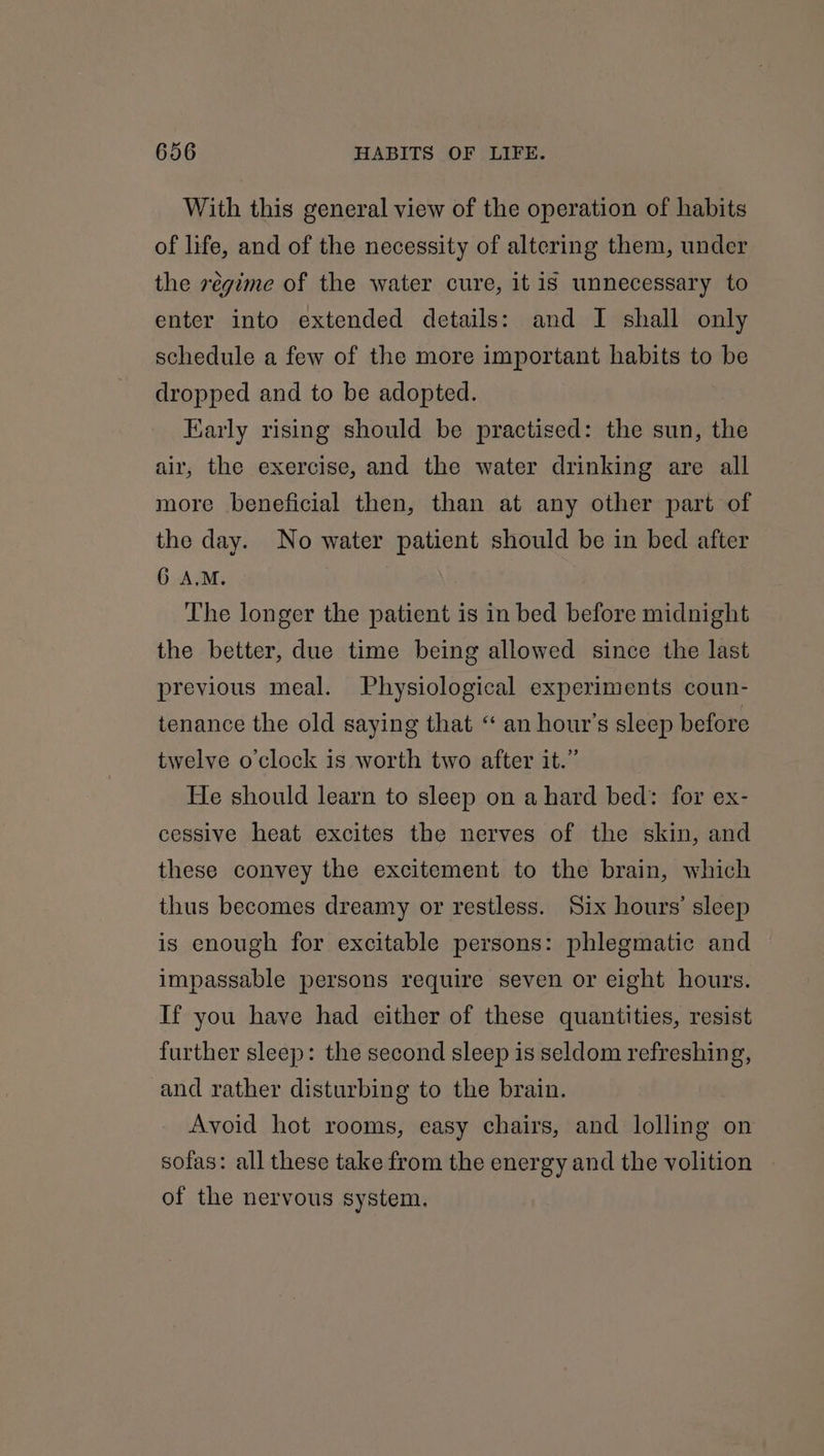 With this general view of the operation of habits of life, and of the necessity of altering them, under the régime of the water cure, it is unnecessary to enter into extended details: and I shall only schedule a few of the more important habits to be dropped and to be adopted. Early rising should be practised: the sun, the air, the exercise, and the water drinking are all more beneficial then, than at any other part of the day. No water patient should be in bed after 6 A.M. The longer the patient is in bed before midnight the better, due time being allowed since the last previous meal. Physiological experiments coun- tenance the old saying that “ an hour's sleep before twelve o'clock is worth two after it.” He should learn to sleep on a hard bed: for ex- cessive heat excites the nerves of the skin, and these convey the excitement to the brain, which thus becomes dreamy or restless. Six hours’ sleep is enough for excitable persons: phlegmatic and impassable persons require seven or eight hours. If you have had either of these quantities, resist further sleep: the second sleep is seldom refreshing, and rather disturbing to the brain. Avoid hot rooms, easy chairs, and lolling on sofas: all these take from the energy and the volition of the nervous system.