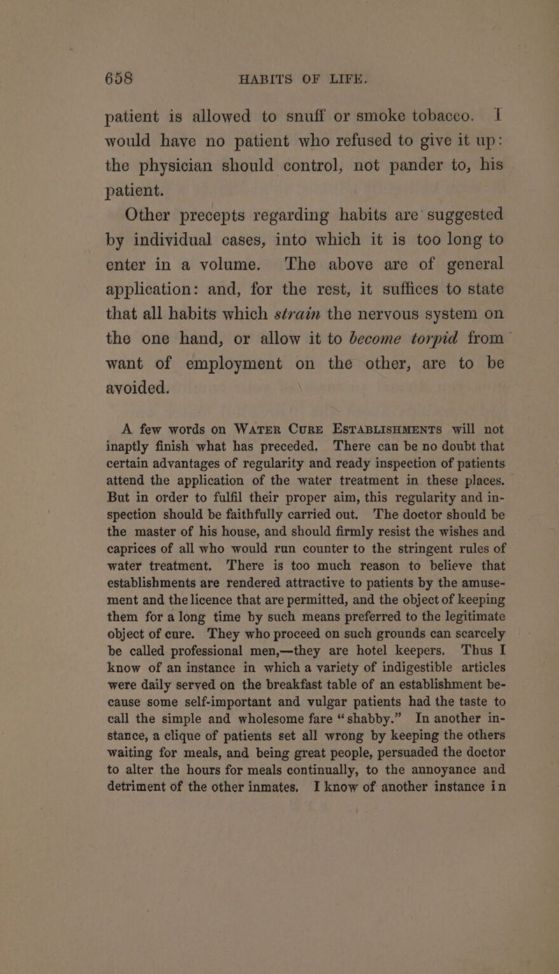 patient is allowed to snuff or smoke tobacco. 1| would have no patient who refused to give it up: the physician should control, not pander to, his patient. Other precepts regarding habits are’ suggested by individual cases, into which it is too long to enter in a volume. The above are of general application: and, for the rest, it suffices to state that all habits which strain the nervous system on the one hand, or allow it to become torpid from — want of employment on the other, are to be avoided. A few words on WATER CurRE ESTABLISHMENTS will not inaptly finish what has preceded. There can be no doubt that certain advantages of regularity and ready inspection of patients attend the application of the water treatment in these places. — But in order to fulfil their proper aim, this regularity and in- spection should be faithfully carried out. ‘The doctor should be the master of his house, and should firmly resist the wishes and caprices of all who would run counter to the stringent rules of water treatment. There is too much reason to believe that establishments are rendered attractive to patients by the amuse- ment and the licence that are permitted, and the object of keeping them for along time by such means preferred to the legitimate object of cure. They who proceed on such grounds can scarcely be called professional men,—they are hotel keepers. Thus I know of an instance in which a variety of indigestible articles were daily served on the breakfast table of an establishment be- cause some self-important and vulgar patients had the taste to call the simple and wholesome fare “shabby.” In another in- stance, a clique of patients set all wrong by keeping the others waiting for meals, and being great people, persuaded the doctor to alter the hours for meals continually, to the annoyance and detriment of the other inmates. I know of another instance in