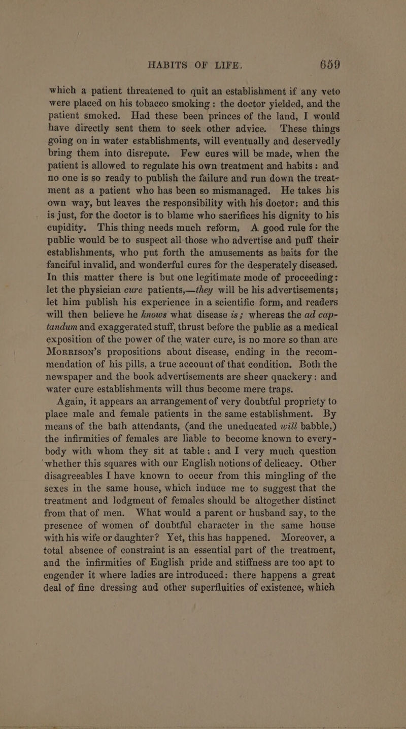 which a patient threatened to quit an establishment if any veto were placed on his tobacco smoking: the doctor yielded, and the patient smoked. Had these been princes of the land, I would have directly sent them to seek other advice. These things going on in water establishments, will eventually and deservedly bring them into disrepute. Few cures will be made, when the patient is allowed to regulate his own treatment and habits: and no one is so ready to publish the failure and run down the treat~ ment as a patient who has been so mismanaged. He takes his own way, but leaves the responsibility with his doctor; and this is just, for the doctor is to blame who sacrifices his dignity to his cupidity. This thing needs much reform, A good rule for the public would be to suspect all those who advertise and puff their establishments, who put forth the amusements as baits for the fanciful invalid, and wonderful cures for the desperately diseased. In this matter there is but one legitimate mode of proceeding: let the physician cure patients,—they will be his advertisements ; let him publish his experience in a scientific form, and readers will then believe he knows what disease is; whereas the ad cap- tandum and exaggerated stuff, thrust before the public as a medical exposition of the power of the water cure, is no more so than are Morrison’s propositions about disease, ending in the recom- mendation of his pills, a true account of that condition. Both the newspaper and the book advertisements are sheer quackery: and water cure establishments will thus become mere traps. Again, it appears an arrangement of very doubtful propriety to place male and female patients in the same establishment. By means of the bath attendants, (and the uneducated will babble,) the infirmities of females are liable to become known to every- body with whom they sit at table: and I very much question ‘whether this squares with our English notions of delicacy. Other disagreeables I have known to occur from this mingling of the sexes in the same house, which induce me to suggest that the treatment and Jodgment of females should be altogether distinct from that of men. What would a parent or husband say, to the presence of women of doubtful character in the same house with his wife or daughter? Yet, this has happened. Moreover, a total absence of constraint is an essential part of the treatment, and the infirmities of English pride and stiffness are too apt to engender it where ladies are introduced: there happens a great deal of fine dressing and other superfluities of existence, which