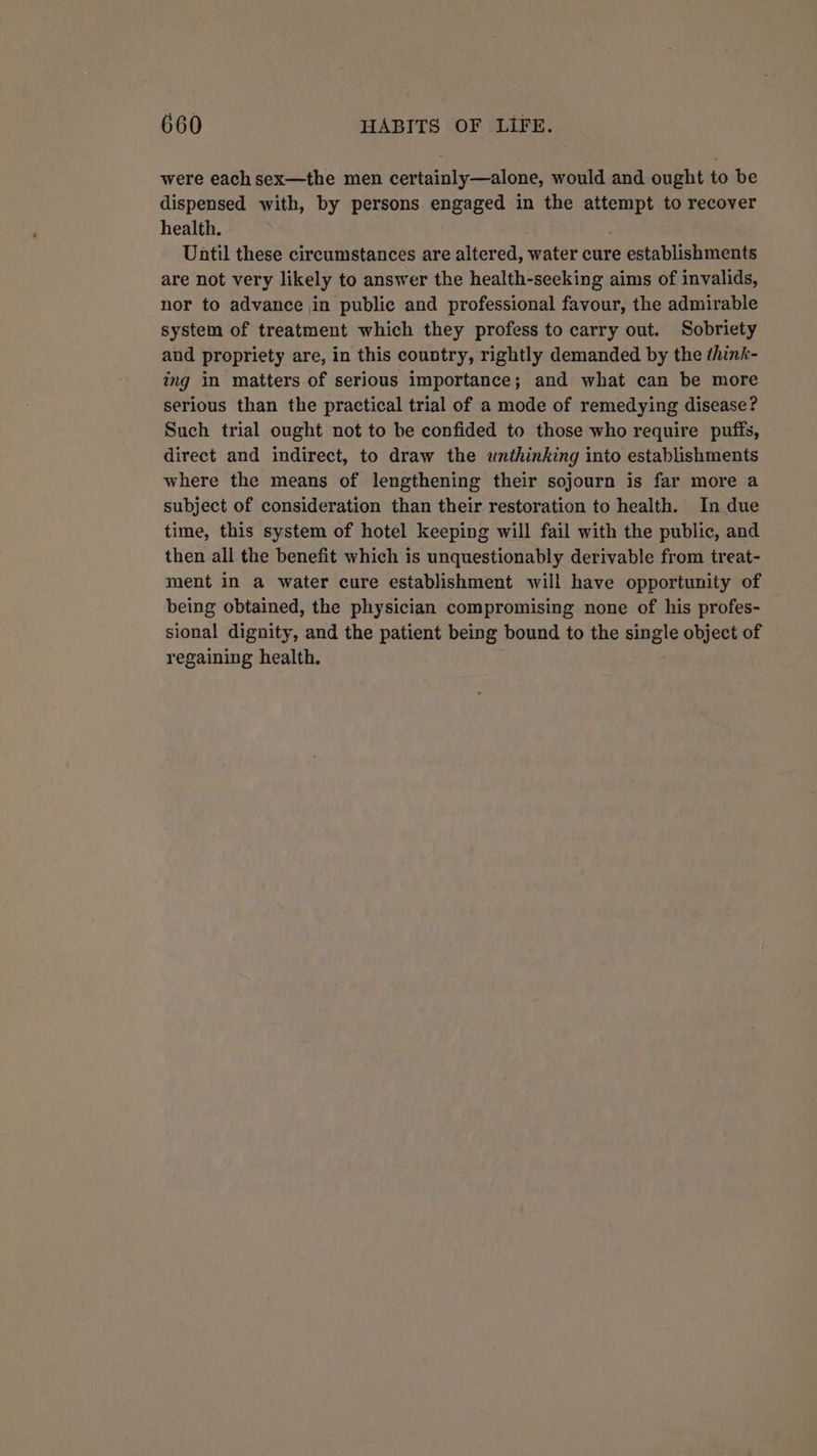 were each sex—the men certainly—alone, would and ought to be dispensed with, by persons engaged in the attempt to recover health. Until these circumstances are altered, water cure establishments are not very likely to answer the health-seeking aims of invalids, nor to advance in public and professional favour, the admirable system of treatment which they profess to carry out. Sobriety and propriety are, in this country, rightly demanded by the think- ing in matters of serious importance; and what can be more serious than the practical trial of a mode of remedying disease? Such trial ought not to be confided to those who require puffs, direct and indirect, to draw the unthinking into establishments where the means of lengthening their sojourn is far more a subject of consideration than their restoration to health. In due time, this system of hotel keeping will fail with the public, and then all the benefit which is unquestionably derivable from treat- ment in a water cure establishment will have opportunity of being obtained, the physician compromising none of his profes- sional dignity, and the patient being bound to the aisle object of regaining health.