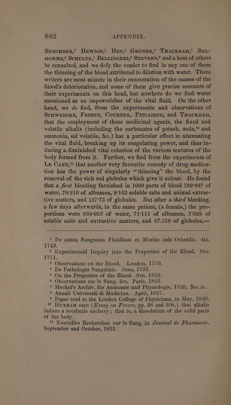 Burcuner,' Herwson,? Hey, Gruner,t THACKRAH,® BEL- HOMME,’ ScHULTZ,’ BELLINGERI,’ STEVENS,® and a host of others be consulted, and we defy the reader to find in any one of them the thinning of the blood attributed to dilution with water. These writers are most minute in their enumeration of the causes of the blood’s deterioration, and some of them give precise accounts of their experiments on this head, but nowhere do we find water mentioned as an impoverisher of the vital fluid. On the other hand, we do find, from the experiments and observations of ScHWENCKE, FRIEND, CouRTEN, PiTcAIRNE, and THACKRAH, that the employment of those medicinal agents, the fixed and volatile alkalis (including the carbonates of potash, soda,'? and ammonia, sal volatile, &amp;c.) has a particular effect in attenuating the vital fluid, breaking up its coagulating power, and thus in- ducing a diminished vital cohesion of the various textures of the body formed from it. Further, we find from the experiments of Lx Canu,!! that another very favourite remedy of drug medica- tion has the power of singularly “thinning” the blood, by the removal of the rich red globules which give it colour. He found that a first bleeding furnished in 1000 parts of blood 792°897 of water, 70°210 of albumen, 9'163 soluble salts and animal extrac- tive matters, and 127°73 of globules. But after a third bleeding, a few days afterwards, in the same patient, (a female,) the pro- portions were 834°053 of water, 71°111 of albumen, 7'329 of soluble salts and extractive matters, and 87.510 of globules,— 1 De nimia Sanguinis Fluiditate et Morbis inde Oriundis. 4to. 1749. 2 Experimental Inquiry into the Properties of the Blood. 8vo. MEE 3 Observations on the Blood. London, 1779. 4 De Pathologia Sanguinis. Jena, 1791. 5 On the Properties of the Blood. 8vo. 1819. 6 Observations sur le Sang, 4to. Paris, 1823. 7 Meckel’s Archiv. fiir Anatomie und Physiologie, 1526, No. iv. 8 Annali Universali di Medicina. April, 1827. ® Paper read to the London College of Physicians, in May, 1830. 10 HuxHam says (Lssay on Fevers, pp. 48 and 308,) that alkalis induce a scorbutic cachexy; that is, a dissolution of the solid parts of the body. Nouvelles Recherches sur le Sang, in Journal de Pharmacie. September and October, 1831.