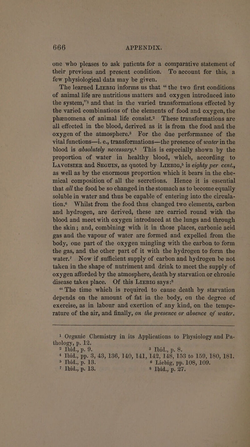 one who pleases to ask patients for a comparative statement of their previous and present condition. 'To account for this, a few physiological data may be given. The learned Lrestc informs us that “the two first conditions of animal life are nutritious matters and oxygen introduced into the system,”! and that in the varied transformations effected by the varied combinations of the elements of food and oxygen, the phenomena of animal life consist.2 These transformations are all effected in the blood, derived as it is from the food and the oxygen of the atmosphere. For the due performance of the vital functions—i. e., transformations—the presence of water in the blood is absolutely necessary. 'This is especially shown by the proportion of water in healthy blood, which, according to LAVOISIER and SEGUIN, as quoted by Lresie,&gt; is ezghty per cent., as well as by the enormous proportion which it bears in the che- mical composition of all the secretions. Hence it is essential that all the food be so changed in the stomach as to become equally soluble in water and thus be capable of entering into the circula- tion. Whilst from the food thus changed two elements, carbon and hydrogen, are derived, these are carried round with the blood and meet with oxygen introduced at the lungs and through the skin; and, combining with it in those places, carbonic acid gas and the vapour of water are formed and expelled from the body, one part of the oxygen mingling with the carbon to form the gas, and the other part of it with the hydrogen to form the water.’ Now if sufficient supply of carbon and hydrogen be not taken in the shape of nutriment and drink to meet the supply of oxygen afforded:by the atmosphere, death by starvation or chronic disease takes place. Of this LieBia says:® “The time which is required to cause death by starvation depends on the amount of fat in the body, on the degree of exercise, as in labour and exertion of any kind, on the tempe- rature of the air, and finally, on the presence or absence of water. 1 Organic Chemistry in its Applications to Physiology and Pa- thology, p. 12. 2 Thid., p. 9. 3 Thid., p. 8. 4 Thid., pp. 3, 43, 136, 140, 141, 142, 148, 158 to 159, 180, 181. 5 Thid., p. 13. 6 Liebig, pp. 108, 109. 7 Tbid., p. 13. 8 Ibid, p. 27.