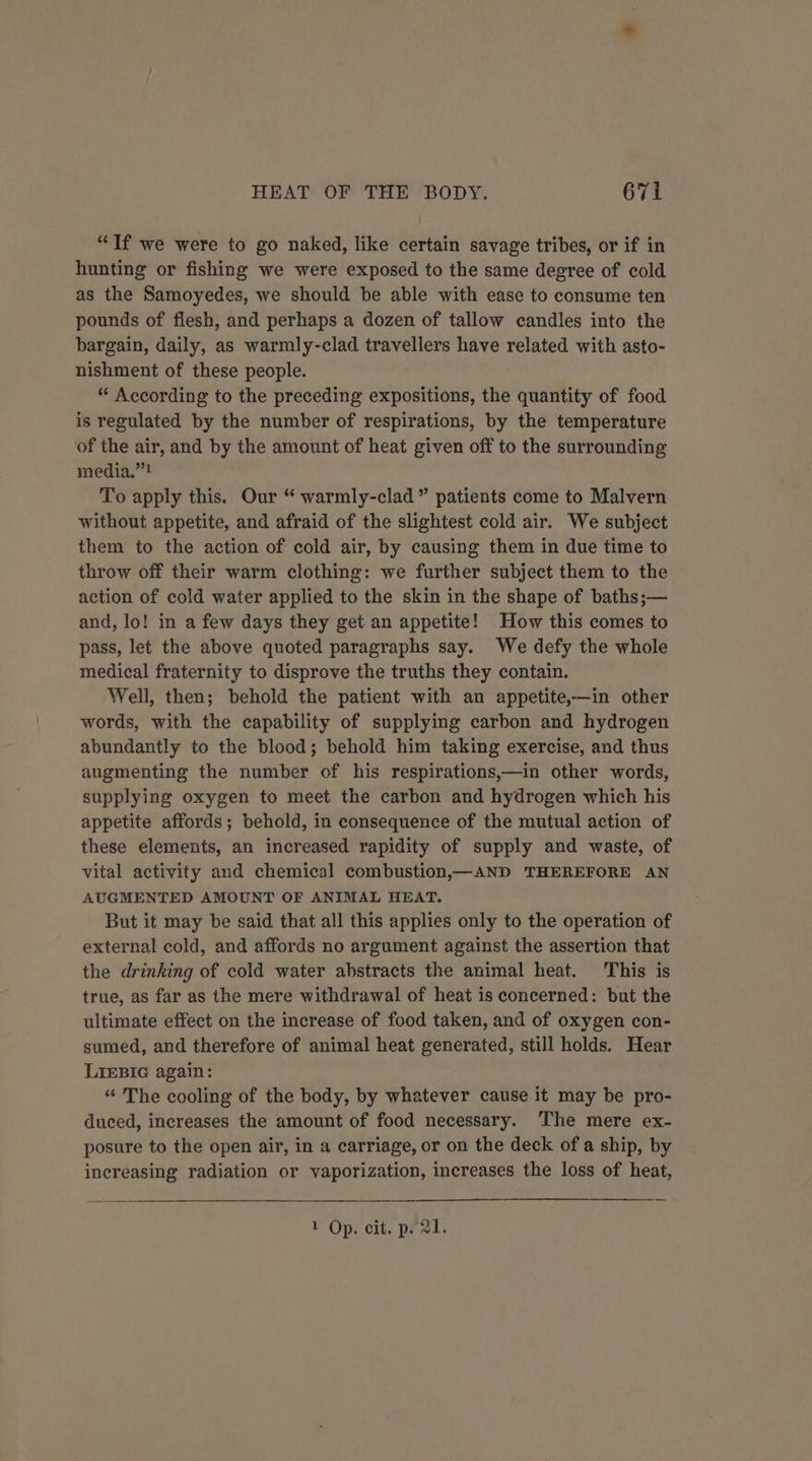 “If we were to go naked, like certain savage tribes, or if in hunting or fishing we were exposed to the same degree of cold as the Samoyedes, we should be able with ease to consume ten pounds of flesh, and perhaps a dozen of tallow candles into the bargain, daily, as warmly-clad travellers have related with asto- nishment of these people. * According to the preceding expositions, the quantity of food is regulated by the number of respirations, by the temperature of the air, and by the amount of heat given off to the surrounding media.””! To apply this. Our “ warmly-clad” patients come to Malvern without appetite, and afraid of the slightest cold air. We subject them to the action of cold air, by causing them in due time to throw off their warm clothing: we further subject them to the action of cold water applied to the skin in the shape of baths;— and, lo! in a few days they get an appetite! How this comes to pass, let the above quoted paragraphs say. We defy the whole medical fraternity to disprove the truths they contain. Well, then; behold the patient with an appetite,—in other words, with the capability of supplying carbon and hydrogen abundantly to the blood; behold him taking exercise, and thus augmenting the number of his respirations,—in other words, supplying oxygen to meet the carbon and hydrogen which his appetite affords; behold, in consequence of the mutual action of these elements, an increased rapidity of supply and waste, of vital activity and chemical combustion,x—AND THEREFORE AN AUGMENTED AMOUNT OF ANIMAL HEAT. But it may be said that all this applies only to the operation of external cold, and affords no argument against the assertion that the drinking of cold water abstracts the animal heat. This is true, as far as the mere withdrawal of heat is concerned: but the ultimate effect on the increase of food taken, and of oxygen con- sumed, and therefore of animal heat generated, still holds. Hear LIEBIG again: “ The cooling of the body, by whatever cause it may be pro- duced, increases the amount of food necessary. The mere ex- posure to the open air, in a carriage, or on the deck of a ship, by increasing radiation or vaporization, increases the loss of heat,