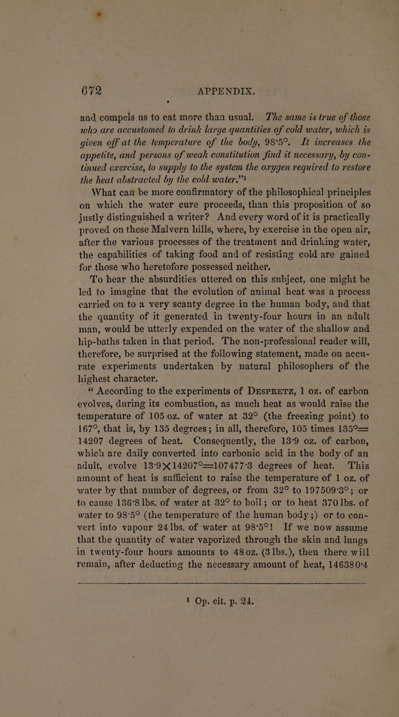 and compels us to eat more than usual. The same is true of those who are accustomed to drink large quantities of cold water, which is given off at the temperature of the body, 98°5°. It increases the appetite, and persons of weak constitution find it necessary, by con- tinued exercise, to supply to the system the oxygen required to restore the heat abstracted by the cold water,’”! What can be more confirmatory of the philosophical principles on which the water cure proceeds, than this proposition of so justly distinguished a writer? And every word of it is practically proved on these Malvern hills, where, by exercise in the open air, after the various processes of the treatment and drinking water, the capabilities of taking food and of resisting cold are gained for those who heretofore possessed neither. To hear the absurdities uttered on this subject, one might be led to imagine that the evolution of animal heat was a process carried on to a very scanty degree in the human body, and that the quantity of it generated in twenty-four hours in an adult man, would be utterly expended on the water of the shallow and hip-baths taken in that period. The non-professional reader will, therefore, be surprised at the following statement, made on accu- rate experiments undertaken by natural philosophers of the highest character. “ According to the experiments of DEsSPRETZ, 1 0z. of carbon evolves, during its combustion, as much heat as would raise the temperature of 105 0z. of water at 32° (the freezing point) to 167°, that is, by 135 degrees; in all, therefore, 105 times 135°= 14207 degrees of heat. Consequently, the 13°9 oz. of carbon, which are daily converted into carbonic acid in the body of an adult, evolve 13:9&gt;¢14207°==107477°3 degrees of heat. This amount of heat is sufficient to raise the temperature of 1 oz. of water by that number of degrees, or from 32° to 197509°3°; or to cause 186°8 lbs. of water at 32° to boil; or to heat 370 lbs. of water to 98°5° (the temperature of the human body ;) or to con- vert into vapour 24lbs. of water at 98°5°! If we now assume that the quantity of water vaporized through the skin and lungs in twenty-four hours: amounts to 480z. (3lbs.), then there will remain, after deducting the necessary amount of heat, 1463804