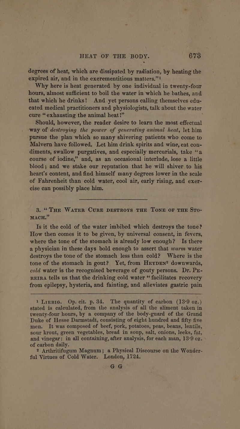 degrees of heat, which are dissipated by radiation, by heating the expired air, and in the excrementitious matters.” ! Why here is heat generated by one individual in twenty-four hours, almost sufficient to boil the water in which he bathes, and that which he drinks! And yet persons calling themselves edu- cated medical practitioners and physiologists, talk about the water cure “exhausting the animal heat!” Should, however, the reader desire to learn the most effectual way of destroying the power of generating animal heat, let him pursue the plan which so many shivering patients who come to Malvern have followed. Let him drink spirits and wine, eat con- diments, swallow purgatives, and especially mercurials, take “a course of iodine,” and, as an occasional interlude, lose a little blood; and we stake our reputation that he will shiver to his heart’s content, and find himself many degrees lower in the scale of Fahrenheit than cold water, cool air, early rising, and exer- cise can possibly place him. 3. “THe WATER CURE DESTROYS THE TONE OF THE STo- MACH.” Is it the cold of the water imbibed which destroys the tone? How then comes it to be given, by universal consent, in fevers, where the tone of the stomach is already low enough? Is there a physician in these days bold enough to assert that warm water destroys the tone of the stomach less than cold? Where is the tone of the stomach in gout? Yet, from HrypENn*? downwards, cold water is the recognised beverage of gouty persons. Dr. PE- REIRA tells us that the drinking cold water “ facilitates recovery from epilepsy, hysteria, and fainting, and alleviates gastric pain 1 Ligpre. Op. cit. p. 34. The quantity of carbon (13°9 oz.) stated is calculated, from the analysis of all the aliment taken in twenty-four hours, by a company of the body-guard of the Grand Duke of Hesse Darmstadt, consisting of eight hundred and fifty five men. It was composed of beef, pork, potatoes, peas, beans, lentils, sour krout, green vegetables, bread in soup, salt, onions, leeks, fat, and vinegar: in all containing, after analysis, for each man, 13-9 oz. of carbon daily. 2 Arthritifugum Magnum; a Physical Discourse on the Wonder- ful Virtues of Cold Water. London, 1724. GG