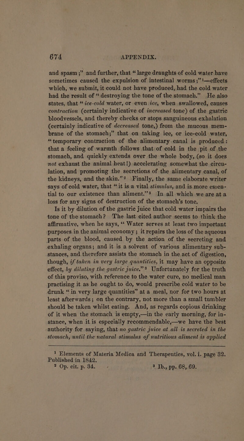 and spasm ;” and further, that “large draughts of cold water have sometimes caused the expulsion of intestinal worms ;” 1—effects which, we submit, it could not have produced, had the cold water had the result of “ destroying the tone of the stomach.” He also states, that “‘ ice-cold water, or even.ice, when swallowed, causes contraction (certainly indicative of increased tone) of the gastric bloodvessels, and thereby checks or stops sanguineous exhalation (certainly indicative of decreased tone,) from the mucous mem- brane of the stomach;” that on taking ice, or ice-cold water, “temporary contraction of the alimentary canal is produced: that a feeling of warmth follows that of cold in the pit of the stomach, and quickly extends over the whole body, (so it does not exhaust the animal heat!) accelerating somewhat the circu- lation, and promoting the secretions of the alimentary canal, of the kidneys, and the skin.”? Finally, the same elaborate writer says of cold water, that “it is a vital stimulus, and is.more essen- tial to our existence than aliment.’’? In all which we are ata loss for any signs of destruction of the stomach’s tone. Is it by dilution of the gastric juice that cold water impairs the tone of the stomach? The last cited author seems to think the affirmative, when he says, ‘‘ Water serves at least two important purposes in the animal economy ; it repairs the loss of the aqueous parts of the blood, caused by the action of the secreting and exhaling organs; and it is a solvent of various alimentary sub- stances, and therefore assists the stomach in the act of digestion, though, if taken in very large quantities, it may have an opposite effect, by diluting the gastric juice.”* Unfortunately for the truth of this proviso, with reference to the water cure, no medical man practising it as he ought to do, would prescribe cold water to be drunk “ in very large quantities” at a meal, nor for two hours at least afterwards; on the contrary, not more than a small tumbler should be taken whilst eating. And, as regards copious drinking of it when the stomach is empty,—in the early morning, for in- stance, when it is especially recommendable,—we have the hest authority for saying, that no gastric juice at all is secreted in the stomach, until the natural stimulus of nutritious aliment is applied 1 Elements of Materia Medica and Therapeutics, vol. i. page 82. Published in 1842. 2 Op. cit. p. 34. , 3 Ib., pp. 68, 69.