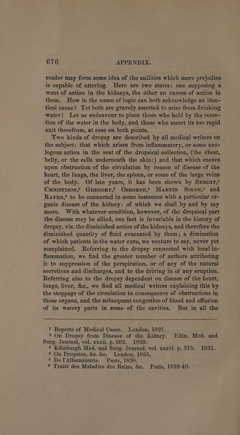 reader may form some idea of the anilities which mere prejudice is capable of uttering. Here are two states: one supposing a — want of action in the kidneys, the other an excess of action in them. How in the name of logic can both acknowledge an iden- tical cause? Yet both are gravely asserted to arise from drinking water! Let us endeavour to place those who hold by the reten- tion of the water in the body, and those who assert its too rapid exit therefrom, at ease on both points. Two kinds of dropsy are described by all medical writers on _ the subject: that which arises from inflammatory, or some ana- logous action in the seat of the dropsical collection, (the chest, belly, or the cells underneath the skin:) and that which ensues upon obstruction of the circulation by reason of disease cf the heart, the lungs, the liver, the spleen, or some of the large veins of the body. Of late years, it has been shown by Bricut,} CHRISTISON,? GREGORY,? OsBORNE,* Martin Soton,&gt; and RayYER,® to be connected in some instances with a particular or- ganic disease of the kidney: of which we shall by and by say more. With whatever condition, however, of the dropsical part the disease may be allied, one fact is invariable in the history of dropsy, viz. the diminished action of the kidneys, and therefore the diminished quantity of fluid evacuated by them; a diminution of which patients inthe water cure, we venture to say, never yet complained. Referring to the dropsy connected with local in- flammation, we find the greater number of authors attributing it to suppression of the perspiration, or of any of the natural secretions and discharges, and to the driving in of any eruption. Referring also to the dropsy dependent on disease of the heart, lungs, liver, &amp;c., we find all medical writers explaining this by the stoppage of the circulation in consequence of obstructions in those organs, and the subsequent congestion of blood and effusion of its watery parts in some of the cavities. But in all the 1 Reports of Medical Cases. London, 1827. 2 On Dropsy from Disease of the Kidney. Edin. Med. and Surg. Journal, vol. xxxii. p. 262. 1829. 3 Edinburgh Med. and Surg. Journal, vol. xxxvi. p. 315. 1831. * On Dropsies, &amp;c.&amp;c. London, 1835. 5 DelAlbuminurie. Paris, 1838. 6 Traite des Maladies des Reins, &amp;c. Paris, 1839-40.