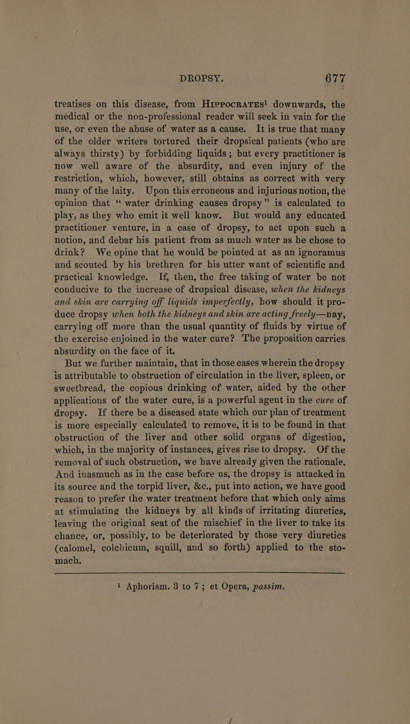 treatises on this disease, from HrepocraTses! downwards, the medical or the non-professional reader will seek in vain for the use, or even the abuse of water as a cause. It is true that many of the older writers tortured their dropsical patients (who are always thirsty) by forbidding liquids; but every practitioner is now well aware of the absurdity, and even injury of the restriction, which, however, still obtains as correct with very many of the laity. Upon this erroneous and injurious notion, the opinion that “ water drinking causes dropsy ” is calculated to play, as they who emit it well know. But would any educated practitioner venture, in a case of dropsy, to act upon such a notion, and debar his patient from as much water as he chose to drink? We opine that he would be pointed at as an ignoramus and scouted by his brethren for his utter want of scientific and practical knowledge. If, then, the free taking of water be not conducive to the increase of dropsical disease, when the kidneys and skin are carrying off liquids imperfectly, how should it pro- duce dropsy when both the kidneys and skin are acting freely—nay, carrying off more than the usual quantity of fluids by virtue of the exercise enjoined in the water cure? The proposition carries absurdity on the face of it. But we further maintain, that in those cases wherein the dropsy is attributable to obstruction of circulation in the liver, spleen, or sweetbread, the copious drinking of water, aided by the other applications of the water cure, is a powerful agent in the cure of dropsy. If there be a diseased state which our plan of treatment is more especially calculated to remove, it is to be found in that obstruction of the liver and other solid organs of digestion, which, in the majority of instances, gives rise to dropsy. Of the removal of such obstruction, we have already given the rationale. And inasmuch as in the case before us, the dropsy is attacked in its source and the torpid liver, &amp;c., put into action, we have good reason to prefer the water treatment before that which only aims at stimulating the kidneys by all kinds of irritating diuretics, leaving the original seat of the mischief in the liver to take its chance, or, possibly, to be deteriorated by those very diuretics (calomel, colchicum, squill, and so forth) applied to the sto- mach. 1 Aphorism. 3 to 7; et Opera, passim.