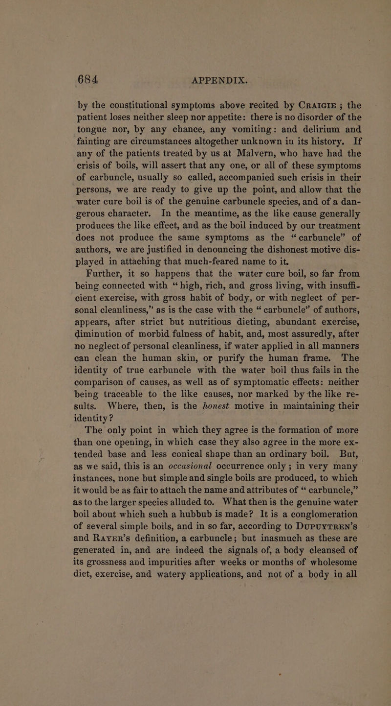 by the constitutional symptoms above recited by CRAIGIE ; the patient loses neither sleep nor appetite: there is no disorder of the tongue nor, by any chance, any vomiting: and delirium and fainting are circumstances altogether unknown in its history. If any of the patients treated by us at Malvern, who have had the crisis of boils, will assert that any one, or all of these symptoms of carbuncle, usually so called, accompanied such crisis in their ‘persons, we are ready to give up the point, and allow that the water cure boil is of the genuine carbuncle species, and of a dan- gerous character. In the meantime, as the like cause generally produces the like effect, and as the boil induced by our treatment does not produce the same symptoms as the “carbuncle” of authors, we are justified in denouncing the dishonest motive dis- played in attaching that much-feared name to it, Further, it so happens that the water cure boil, so far from being connected with “ high, rich, and gross living, with insuffi- cient exercise, with gross habit of body, or with neglect of per- sonal cleanliness,” as is the case with the “ carbuncle” of authors, appears, after strict but nutritious dieting, abundant exercise, diminution of morbid fulness of habit, and, most assuredly, after no neglect of personal cleanliness, if water applied in all manners can clean the human skin, or purify the human frame. The identity of true carbuncle with the water boil thus fails in the comparison of causes, as well as of symptomatic effects: neither being traceable to the like causes, nor marked by the like re- sults. Where, then, is the honest motive in maintaining their identity ? The only point in which they agree is the formation of more than one opening, in which case they also agree in the more ex- tended base and less conical shape than an ordinary boil. But, as we said, this is an occasional occurrence only ; in very many instances, none but simple and single boils are produced, to which it would be as fair to attach the name and attributes of “ carbuncle,” as to the larger species alluded to. What then is the genuine water boil about which such a hubbub is made? It is a conglomeration of several simple boils, and in so far, according to DupUYTREN’sS and Rarer’s definition, a carbuncle; but inasmuch as these are generated in, and are indeed the signals of, a body cleansed of its grossness and impurities after weeks or months of wholesome diet, exercise, and watery applications, and not of a body in all
