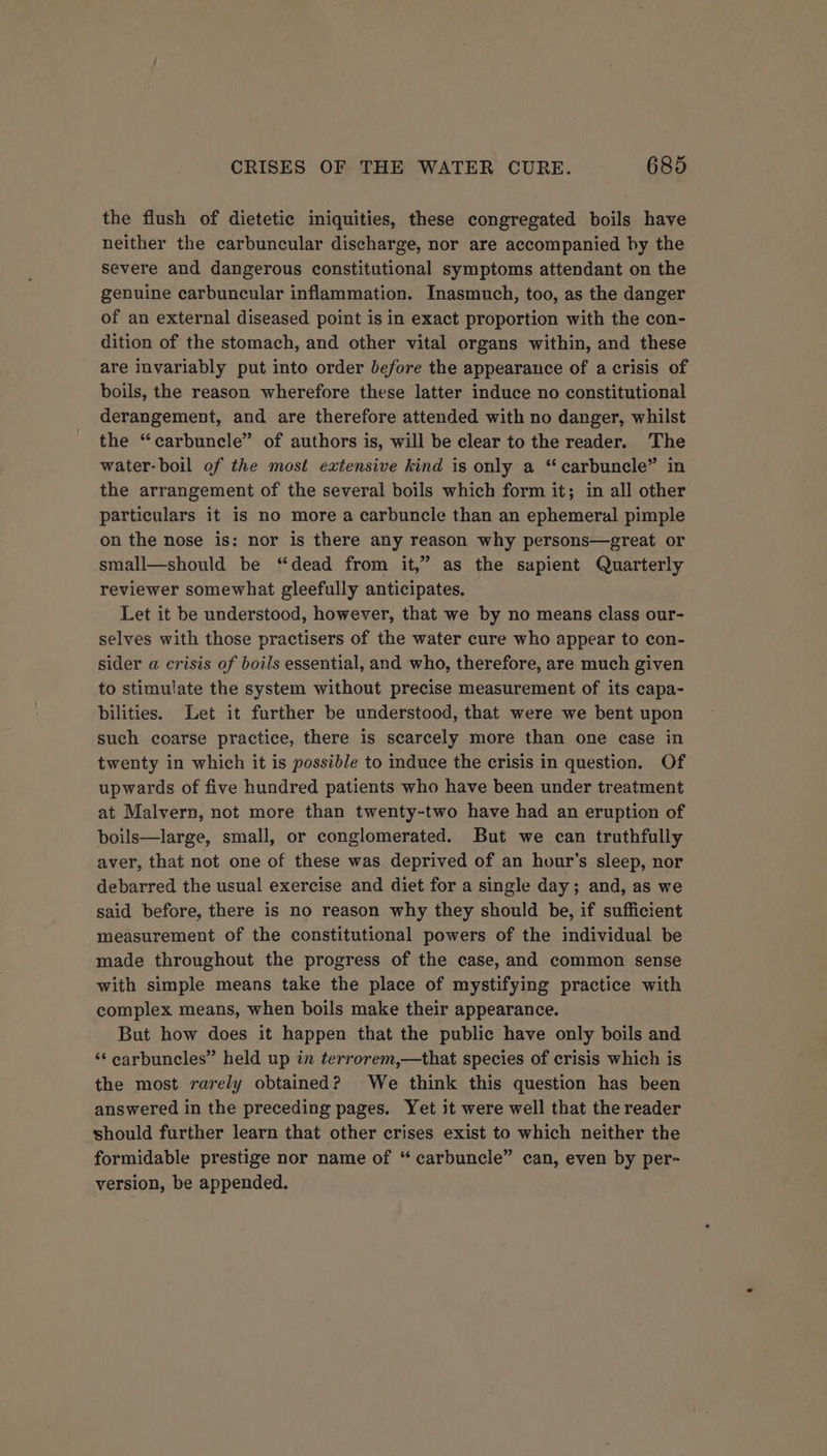 the flush of dietetic iniquities, these congregated boils have neither the carbuncular discharge, nor are accompanied by the Severe and dangerous constitutional symptoms attendant on the genuine carbuncular inflammation. Inasmuch, too, as the danger of an external diseased point is in exact proportion with the con- dition of the stomach, and other vital organs within, and these are invariably put into order before the appearance of a crisis of boils, the reason wherefore these latter induce no constitutional derangement, and are therefore attended with no danger, whilst the “carbuncle” of authors is, will be clear to the reader. The water- boil of the most extensive kind is only a “carbuncle” in the arrangement of the several boils which form it; in all other particulars it is no more a carbuncle than an ephemeral pimple on the nose is: nor is there any reason why persons—great or small—should be “dead from it,” as the sapient Quarterly reviewer somewhat gleefully anticipates. Let it be understood, however, that we by no means class our- selves with those practisers of the water cure who appear to con- sider a crisis of boils essential, and who, therefore, are much given to stimulate the system without precise measurement of its capa- bilities. Let it further be understood, that were we bent upon such coarse practice, there is scarcely more than one case in twenty in which it is possible to induce the crisis in question. Of upwards of five hundred patients who have been under treatment at Malvern, not more than twenty-two have had an eruption of boils—large, small, or conglomerated. But we can truthfully aver, that not one of these was deprived of an hour’s sleep, nor debarred the usual exercise and diet for a single day; and, as we said before, there is no reason why they should be, if sufficient measurement of the constitutional powers of the individual be made throughout the progress of the case, and common sense with simple means take the place of mystifying practice with complex means, when boils make their appearance. But how does it happen that the public have only boils and ‘‘ carbuncles” held up in terrorem,—that species of crisis which is the most rarely obtained? We think this question has been answered in the preceding pages. Yet it were well that the reader should further learn that other crises exist to which neither the formidable prestige nor name of “ carbuncle” can, even by per- version, be appended.