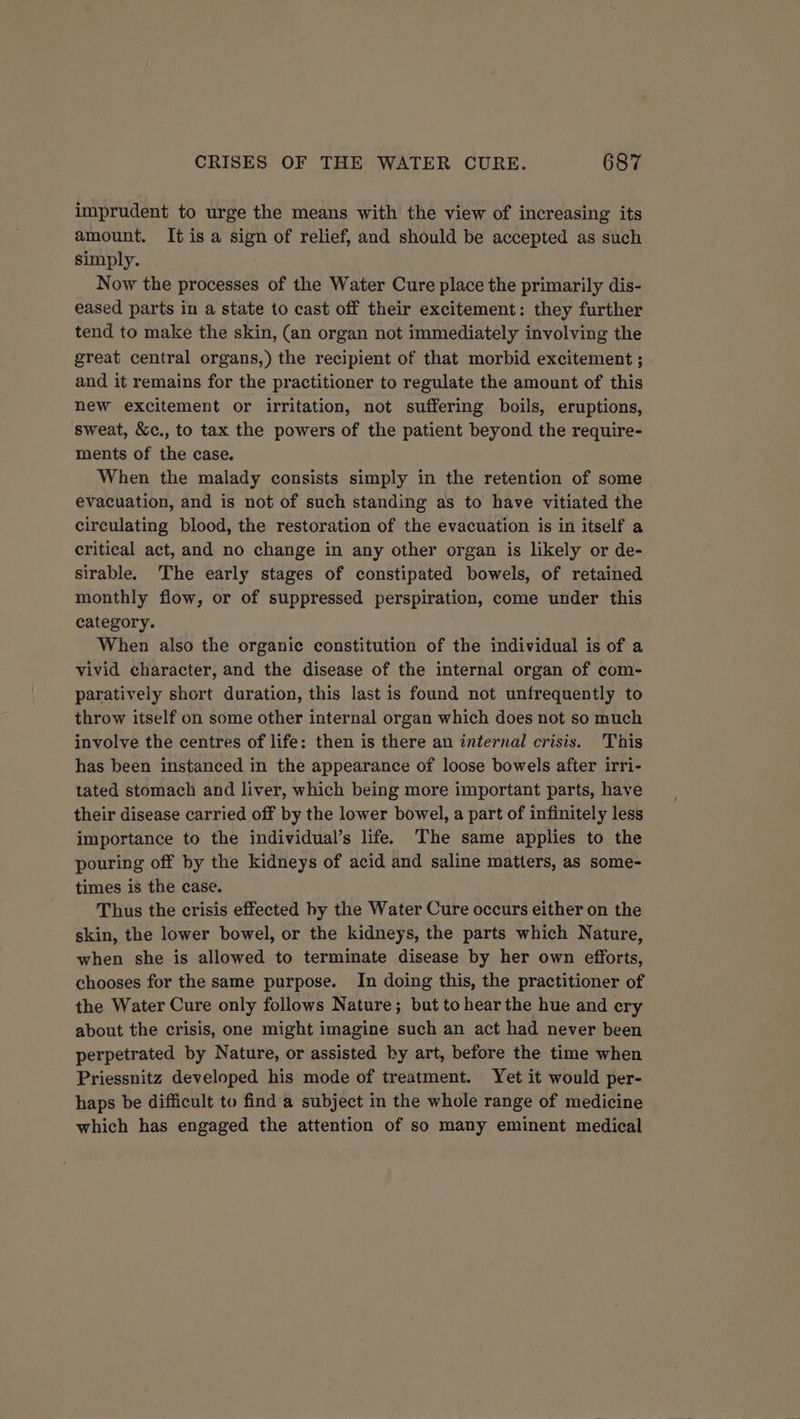imprudent to urge the means with the view of increasing its amount. It is a sign of relief, and should be accepted as such simply. Now the processes of the Water Cure place the primarily dis- eased parts in a state to cast off their excitement: they further tend to make the skin, (an organ not immediately involving the great central organs,) the recipient of that morbid excitement ; and it remains for the practitioner to regulate the amount of this new excitement or irritation, not suffering boils, eruptions, sweat, &amp;c., to tax the powers of the patient beyond the require- ments of the case. When the malady consists simply in the retention of some evacuation, and is not of such standing as to have vitiated the circulating blood, the restoration of the evacuation is in itself a critical act, and no change in any other organ is likely or de- sirable. The early stages of constipated bowels, of retained monthly flow, or of suppressed perspiration, come under this category. When also the organic constitution of the individual is of a vivid character, and the disease of the internal organ of com- paratively short duration, this last is found not unfrequently to throw itself on some other internal organ which does not so much involve the centres of life: then is there an internal crisis. This has been instanced in the appearance of loose bowels after irri- tated stomach and liver, which being more important parts, have their disease carried off by the lower bowel, a part of infinitely less importance to the individual’s life. The same applies to the pouring off by the kidneys of acid and saline matters, as some- times is the case. Thus the crisis effected hy the Water Cure occurs either on the skin, the lower bowel, or the kidneys, the parts which Nature, when she is allowed to terminate disease by her own efforts, chooses for the same purpose. In doing this, the practitioner of the Water Cure only follows Nature; but to hear the hue and ery about the crisis, one might imagine such an act had never been perpetrated by Nature, or assisted by art, before the time when Priessnitz developed his mode of treatment. Yet it would per- haps be difficult to find a subject in the whole range of medicine which has engaged the attention of so many eminent medical