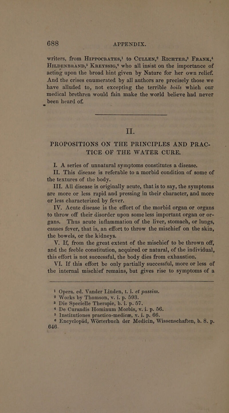 writers, from HippockATEs,! to CULLEN,? RicHTER,? FRANK, HILDENBRAND,® Kreyssic,° who all insist on the importance of acting upon the broad hint given by Nature for her own relief. And the crises enumerated by all authors are precisely those we have alluded to, not excepting the terrible boils which our medical brethren would fain make the world believe had never , been heard of. II. PROPOSITIONS ON THE PRINCIPLES AND PRAC- TICE OF THE WATER CURE. I. A series of unnatural symptoms constitutes a disease. II. This disease is referable to a morbid condition of some of the textures of the body. III. All disease is originally acute, that is to say, the symptoms are more or less rapid and pressing in their character, and more or less characterized by fever. IV. Acute disease is the effort of the morbid organ or organs to throw off their disorder upon some less important organ or or- gans. Thus acute inflammation of the liver, stomach, or lungs, causes fever, that is, an effort to throw the mischief on the skin, the bowels, or the kidneys. V. If, from the great extent of the mischief to be thrown off, and the feeble constitution, acquired or natural, of the individual, this effort is not successful, the body dies from exhaustion. VI. If this effort be only partially successful, more or less of the internal mischief remains, but gives rise to symptoms of a Opera. ed. Vander Linden, t. i. et passim. Works by Thomson, v. i. p. 993. Die Specielle Therapie, b. i. p. 57. De Curandis Hominum Morbis, v. i. p. 56. Institutiones practico-medice, v. i. p. 66. Encyclopad, Worterbuch der Medicin, Wissenschaften, b. 8. p. an - WW yo 646.