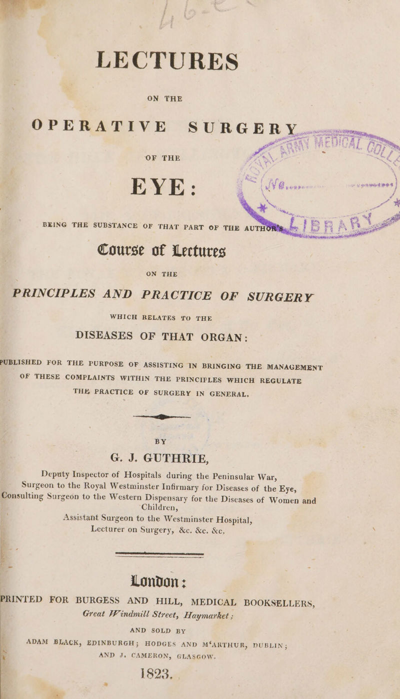 BEING THE SUBSTANCE OF THAT PART OF THE AUTH Course of Lectures ON THE PRINCIPLES AND PRACTICE OF SURGERY WHICH RELATES TO THE DISEASES OF THAT ORGAN: PUBLISHED FOR THE PURPOSE OF ASSISTING IN BRINGING THE MANAGEMENT OF THESE COMPLAINTS WITHIN THE PRINCIPLES WHICH REGULATE THE PRACTICE OF SURGERY IN GENERAL, ee Ei BY G. J. GUTHRIE, Deputy Inspector of Hospitals during the Peninsular War, Surgeon to the Royal Westminster Infirmary for Diseases of the Eye, Consulting Surgeon to the Western Dispensary for the Diseases of Women and Children, Assistant Surgeon to the Westminster Hospital, : Lecturer on Surgery, &amp;c. &amp;c. &amp;c, London : PRINTED FOR BURGESS AND HILL, MEDICAL BOOKSELLERS, : Great Windmill Street, Haymarket ; AND SOLD By ADAM BLACK, EDINBURGH; HODGES AND M‘ARTHUR, DUBLIN; iM AND J. CAMERON, GLASGOW. 1823, te
