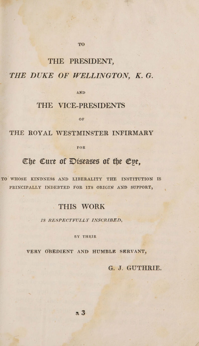 THE PRESIDENT, THE DUKE OF WELLINGTON, K. G. AND THE VICE-PRESIDENTS OF THE ROYAL WESTMINSTER INFIRMARY Che Cure of Diseases of the Cpe, TO WHOSE KINDNESS AND LIBERALITY THE INSTITUTION IS PRINCIPALLY INDEBTED FOR ITS ORIGIN AND SUPPORT, . THIS WORK IS RESPECTFULLY INSCRIBED, BY THEIR VERY OBEDIENT AND HUMBLE SERVANT, G. J. GUTHRIE. ao