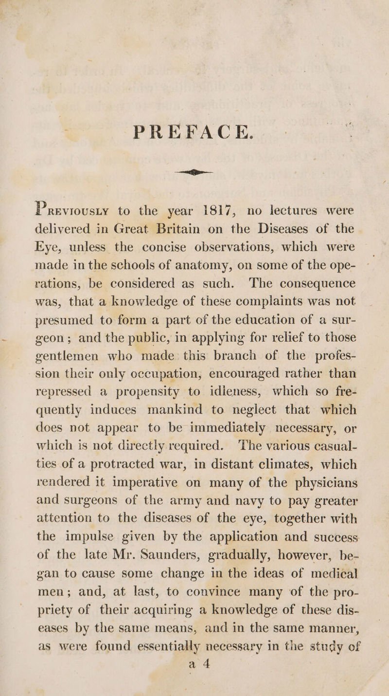 PREFACE. p= Previousty to the year 1817, no lectures were delivered in Great Britain on the Diseases of the Eye, unless the concise observations, which were made in the schools of anatomy, on some of the ope- rations, be considered as such. The consequence was, that a knowledge of these complaints was not presumed to form a part of the education of a sur- geon; and the public, in applying for relief to those gentlemen who made this branch of the profes- sion their only occupation, encouraged rather than repressed a propensity to idieness, which so fre- quently induces mankind to neglect that which does not appear to be immediately necessary, or which is not directly required. The various casual- ties of a protracted war, in distant climates, which rendered it imperative on many of the physicians and surgeons of the army and navy to pay greater attention to the diseases of the eye, together with the impulse given by the application and success of the late Mr. Saunders, gradually, however, be- gan to cause some change in the ideas of medical men; and, at last, to convince many of the pro- priety of their acquiring a knowledge of these dis- eases by the same means, and in the same manner, as were found essentially necessary in the study of a 4