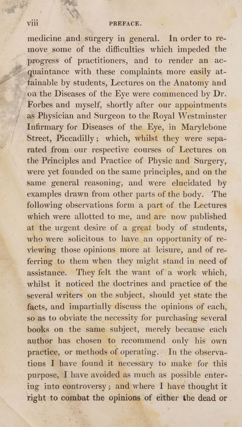 medicine and surgery in general. In order to re- move some of the difficulties which impeded the , SORES of practitioners, and to render an ac- uaintance with these complaints. more easily at- . on the Diseases of the Eye were commenced by Dr. } Forbes and myself, shortly after our appointments as Physician and Surgeon to the Royal Westminster - Infirmary for Diseases of the Eye, in Marylebone Street, Piccadilly; which, whilst they were sepa- rated from our respective courses of Lectures on the Principles and Practice of Physic and Surgery, were yet founded on the same principles, and on the same general reasoning, and were elucidated by examples drawn from other parts of the body. The following observations form a part of the Lectures which were allotted to me, and are now published at the urgent desire of a great body of students, who were solicitous to have. an opportunity of re- viewing those opinions more at leisure, and of re- ferring to them when they might stand in need of assistance. They felt the want of a work which, whilst it noticed the doctrines and practice of the several writers on the subject, should yet state the facts, and impartially discuss the opinions of each, so as to obviate the necessity for purchasing several books on the same subject, merely because each author has chosen to recommend only his own practice, or methods of operating. In the observa- tions I have found it necessary to make for this purpose, I have avoided as much as possible enter- ing into controversy ; and where I have thought it right to combat the opinions of either ‘the dead or. Se