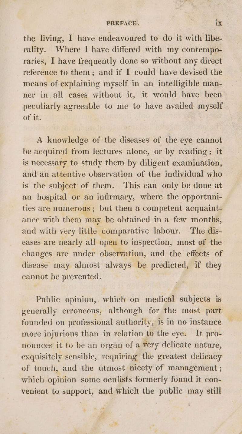 the living, I have endeavoured to do it with libe- rality. Where I have differed with my contempo- raries, I have frequently done so without any direct reference to them; and if I could have devised the means of explaining myself in an intelligible man- ner in all cases without it, it would have been peculiarly agreeable to me to have availed myself of it. A knowledge of the diseases of the eye cannot be acquired from lectures alone, or by reading; it is necessary to study them by diligent examination, and an attentive observation of the individual who is the subject of them. ‘This can only be done at an hospital or an infirmary, where the opportuni- ties are numerous ; but then a competent acquaint- ance with them may be obtained in a few months, and with very little comparative labour. The dis- eases are nearly all open to inspection, most of the: changes are under observation, and the effects of disease: may almost always be predicted, if they. cannot be prevented. Public opinion,. which on medical subjects is - generally erroneous, although for the most part founded on professional authority, 1s in no instance more injurious than in relation to the eye. It pro- nounces it to be an organ of a very delicate nature, exquisitely sensible, requiring the greatest delicacy of touch, and the utmost nicety of management ; which opinion some oculists formerly found it con- venient to support, and which the public may still ” a