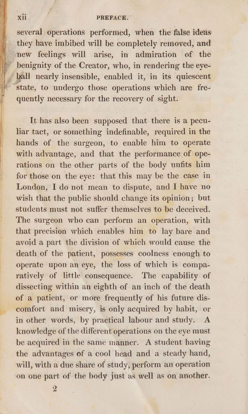 several operations performed, when the false ideas __ they have imbibed will be completely removed, and new feelings will arise, in admiration of the | benignity of the Creator, who, in rendering the eye- _/ ball nearly insensible, enabled it, in its quiescent ‘state, to undergo those operations which are fre- quently necessary for the recovery of sight. It has also been supposed that there is a pecu- liar tact, or something indefinable, required in the hands of the surgeon, to enable him to operate with advantage, and that the performance of ope- rations on the other parts of the body unfits him for those on the eye: that this may be the case in London, I do not mean to dispute, and I have no wish that the public should change its opinion; but students must not suffer themselves to be deceived. The surgeon who can perform an operation, with that precision which enables him to lay bare and avoid a part the division of which would cause the death of the patient, possesses coolness enough to operate upon an eye, the loss of which is compa- ratively of little consequence. The capability of dissecting within an eighth of an inch of the death of a patient, or more frequently of his future dis- * comfort and misery, is only acquired by habit, or in other words, by practical labour and study. A knowledge of the different operations on the eye must be acquired in the same manner. A student having the advantages of a cool head and a steady hand, will, with a due share of study, perform an operation on one part of the body just as well as on another. 2 . ee ee