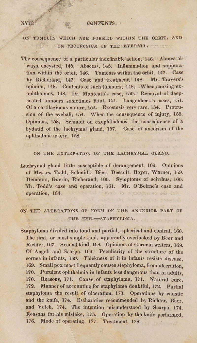 ON TUMOURS WHICH ARE FORMED WITHIN THE ORBIT, AND ' < ON PROTRUSION OF THE: EYEBALL<« ° ~ The consequence of a particular indefinable‘attion, 145. ° Almost al- ways encysted, 145. Abscess, 145. ‘Inflammation and suppura- ‘tion within the orbit, 146. Tumours within the‘orbit, 147... Case by Richerand, 147: Case and treatment,’ 148: Mr. Traveérs’s opinion, 148. Contents of such tumours, 148: ‘When causing: éx- ophthalmos, 148. Dr. Monteath’s case, 150. Removal of deep- seated tumours sometimes fatal, 151. Langenbeck’s cases, 151. Of a cartilaginous nature, 152; Exostosis very rare, 154. Protru- sion of the eyeball, 154. When the consequence of injury, 155. Opinions, 158. Schmidt on exophthalmos, the consequence of a hydatid of the lachrymal gland,/157. Case of aneurism of the ophthalmic artery, 158. . | ON THE EXTIRPATION OF THE LACHRYMAL GLAND. Lachrymal gland little susceptible of derangement, 169. Opinions of Messrs. Todd, Schmidt, Béer, Desault, Boyer, Warner, 159. Demours, Guerin, Richerand, 160. Symptoms of scirrhus, 160. Mr. Todd’s case and ee 161. Mr. O’Beirne’s case and poe 164, ON THE ALTERATIONS OF FORM OF THE ANTERIOR PART OF THE EYE.—-STAPHYLOMA. Staphyloma divided into total and partial, spherical and conical, 166. The first, or most simple kind, apparently overlooked by Béer and Richter, 167. Second kind, 168. Opinions of German writers, 168, Of Angeli and Scarpa, 169. Peculiarity of the structure of the cornea in infants, 169. Thickness of it in infants resists disease, 169. Small pox most frequently causes staphyloma, from ulceration, 170. Purulent ophthalmia in infants less dangerous than in adults, ‘170. Reasons, 171. Cause of staphyloma, 171. Natural cure, 172. Manner of accounting for staphyloma doubtful, 172. Partial staphyloma the result of ulceration, 173. Operations by caustic and the knife, 174. Escharotics recommended by Richter, Béer, and Vetch, 174. The intention misunderstood by Scarpa, 174. Reasons for his mistake, 175. Operation by the knife performed, 176. Mode of operating, 177. Treatment, 178.