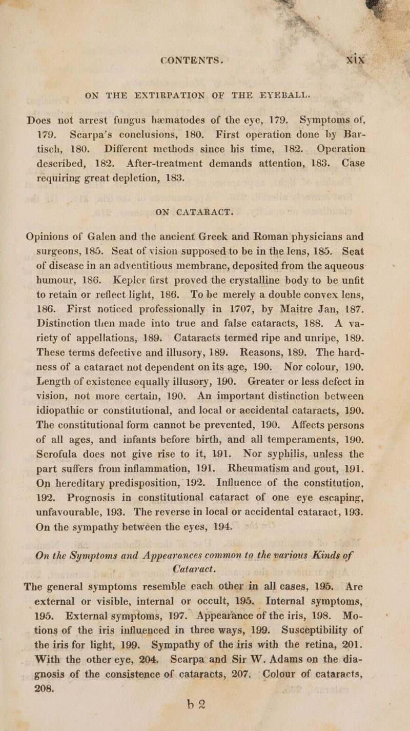ON THE EXTIRPATION OF THE EYEBALL. Does not arrest fungus hematodes of the eye, 179. Symptoms of, 179. Scarpa’s conclusions, 180. First operation done by Bar- tisch, 180. Different methods since his time, 182. Operation described, 182. After-treatment demands attention, 183. Case requiring great depletion, 183. ON CATARACT. Opinions of Galen and the ancient Greek and Roman physicians and surgeons, 185. Seat of vision supposed to be in the lens, 185. Seat of disease in an adyentitious membrane, deposited from the aqueous: . humour, 186. Kepler first proved the crystalline body to be unfit to retain or reflect light, 186. Tobe merely a double convex lens, 186. First noticed professionally in 1707, by Maitre Jan, 187. Distinction then made into true and false cataracts, 188. A va- riety of appellations, 189. Cataracts termed ripe and unripe, 189. These terms defective and illusory, 189. Reasons, 189. The hard- ness of a cataract not dependent onits age, 190. Nor colour, 190. Length of existence equally illusory, 190. Greater or less defect in vision, not more certain, 190. An important distinction between idiopathic or constitutional, and local or accidental cataracts, 190. The constitutional form cannot be prevented, 190. Affects persons of all ages, and infants before birth, and all temperaments, 190. Scrofula does not give rise to it, 191. Nor syphilis, unless the part suffers from inflammation, 191. Rheumatism and gout, 191. On hereditary predisposition, 192. Influence of the constitution, 192. Prognosis in constitutional cataract of one eye escaping, unfavourable, 193. The reverse in local or accidental cataract, 193. On the sympathy between the eyes, 194, On the Symptoms and Appearances common to the various Kinds of Cataract. The ved symptoms resemble each other in all cases, 195. Are _external or visible, internal or occult, 195. Internal symptoms, 195. External symptoms, 197. Appearance of the i iris, 198. Mo- tions of the iris influenced in three ways, 199. Susceptibility of the iris for light, 199. Sympathy of the iris with the retina, 201. With the other eye, 204. Scarpa and Sir W. Adams on the dia- gnosis of the consistence of cataracts, 207. Colour of cataracts, 208. b2