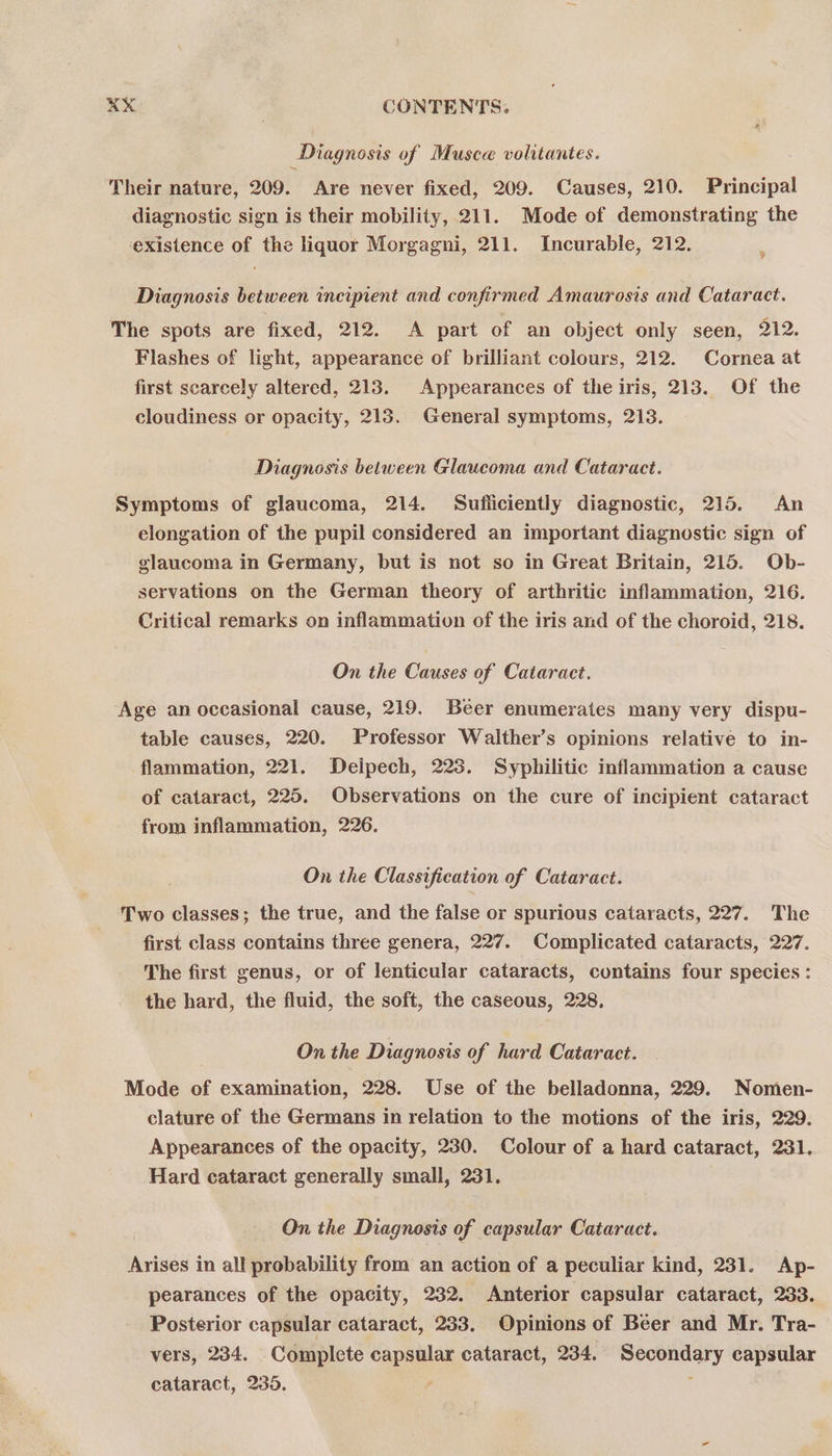 Diagnosis of Musca volitantes. Their nature, 209. Are never fixed, 209. Causes, 210. Principal diagnostic sign is their mobility, 211. Mode of demonstrating the existence of the liquor Morgagni, 211. Incurable, 212. Diagnosis between incipient and confirmed Amaurosis and Cataract. The spots are fixed, 212. A part of an object only seen, 212. Flashes of light, appearance of brilliant colours, 212. Cornea at first scarcely altered, 213. Appearances of the iris, 213. Of the cloudiness or opacity, 213. General symptoms, 213. Diagnosis between Glaucoma and Cataract. Symptoms of glaucoma, 214. Sufliciently diagnostic, 215. An elongation of the pupil considered an important diagnostic sign of glaucoma in Germany, but is not so in Great Britain, 215. Ob- servations on the German theory of arthritic inflammation, 216. Critical remarks on inflammation of the iris and of the choroid, 218. On the Causes of Cataract. Age an occasional cause, 219, Beer enumerates many very dispu- table causes, 220. Professor Walther’s opinions relative to in- flammation, 221. Delpech, 223. Syphilitic inflammation a cause of cataract, 225. Observations on the cure of incipient cataract from inflammation, 226. On the Classification of Cataract. Two classes; the true, and the false or spurious cataracts, 227. The first class contains three genera, 227. Complicated cataracts, 227. The first genus, or of lenticular cataracts, contains four species : the hard, the fluid, the soft, the caseous, 228, On the Diagnosis of hard Cataract. Mode of examination, 228. Use of the belladonna, 229. Nomen- clature of the Germans in relation to the motions of the iris, 229. Appearances of the opacity, 230. Colour of a hard cataract, 231. Hard cataract generally small, 231. On the Diagnosis of capsular Cataract. Ayises in all probability from an action of a peculiar kind, 231. Ap- pearances of the opacity, 232. Anterior capsular cataract, 233. Posterior capsular cataract, 233. Opinions of Beer and Mr. Tra- vers, 234. Complete cape cataract, 234. Soy capsular cataract, 235.