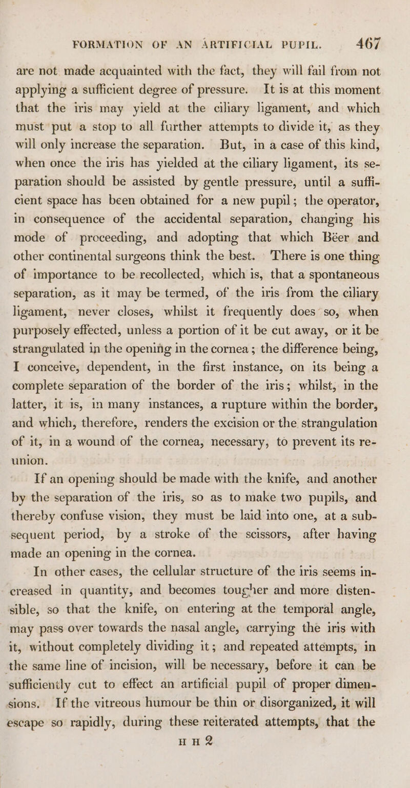 are not made acquainted with the fact, they will fail from not applying a sufficient degree of pressure. It is at this moment that the iris may yield at the ciliary ligament, and: which must put a stop to all further attempts to divide it, as they will only increase the separation. But, in a case of this kind, when once the iris has yielded at the ciliary ligament, its se- paration should be assisted by gentle pressure, until a suffi- cient space has been obtained for a new pupil; the operator, in consequence of the accidental separation, changing his mode of proceeding, and adopting that which Béer and other continental surgeons think the best. There is one thing of importance to be recollected, which is, that a spontaneous separation, as it may be termed, of the iris from the ciliary ligament, never closes, whilst it frequently does so, when purposely effected, unless a portion of it be cut away, or it be strangulated in the opening in the cornea; the difference being, | I conceive, dependent, in the first imstance, on its being a complete separation of the border of the iris; whilst, in the latter, it is, in many instances, a rupture within the border, and which, therefore, renders the excision or the strangulation of it, in a wound of the cornea, necessary, to prevent its re- union. If an opening should be made with the knife, and another by the separation of the iris, so as to make two pupils, and thereby confuse vision, they must be laid into one, at a sub- sequent period, by a stroke of the scissors, after having made an opening in the cornea. | In other cases, the cellular structure of the iris seems in- creased in quantity, and becomes tougher and more disten- sible, so that the knife, on entering at the temporal angle, may pass over towards the nasal angle, carrying the iris with it, without completely dividing it; and repeated attempts, in the same line of incision, will be necessary, before it can be sufficiently cut to effect an artificial pupil of proper dimen- sions. If the vitreous humour be thin or disorganized, it will escape so rapidly, during these reiterated attempts, that the