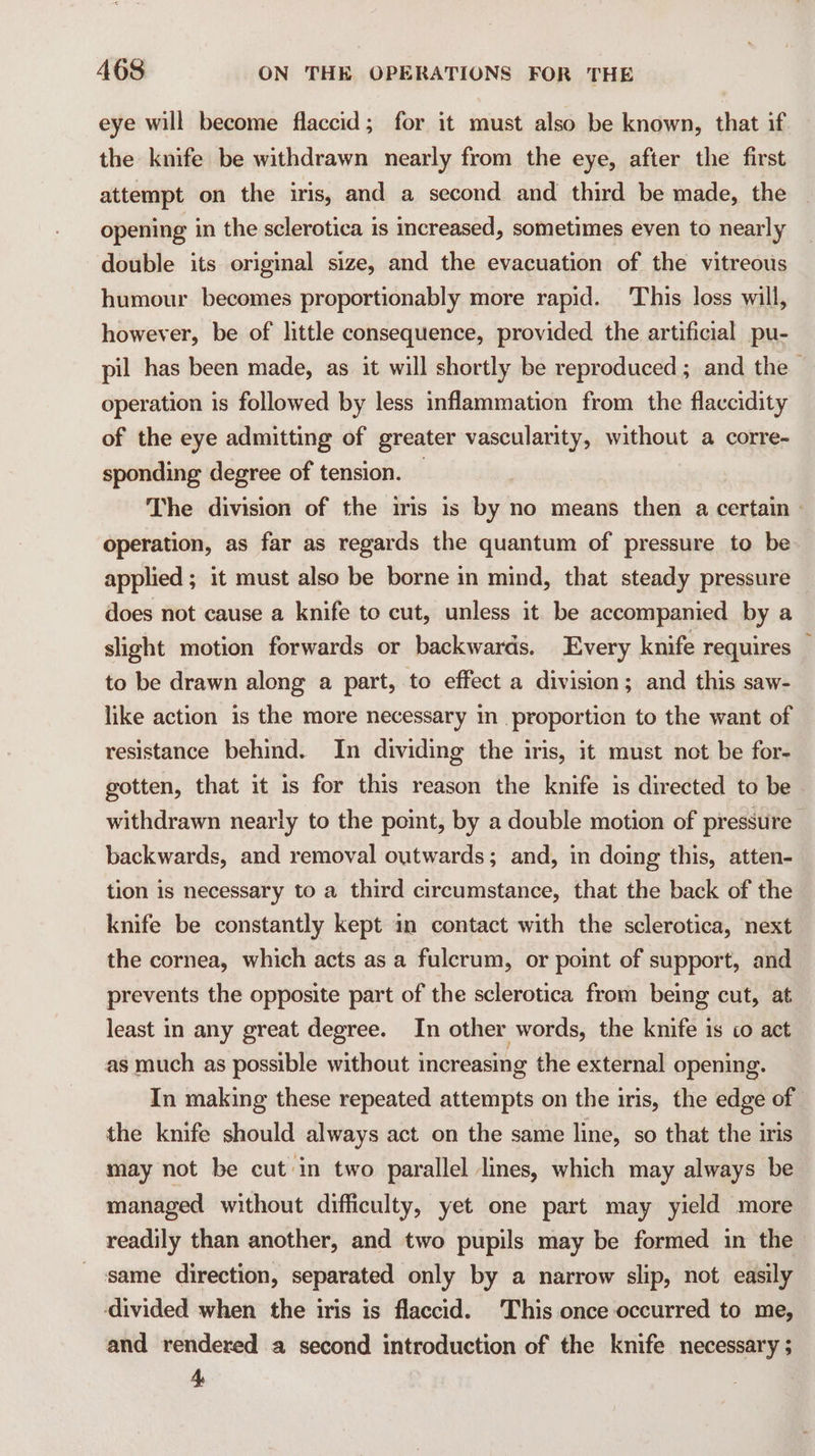 eye will become flaccid; for it must also be known, that if the knife be withdrawn nearly from the eye, after the first attempt on the iris, and a second and third be made, the opening in the sclerotica is increased, sometimes even to nearly double its original size, and the evacuation of the vitreous humour becomes proportionably more rapid. This loss will, however, be of little consequence, provided the artificial pu- pil has been made, as it will shortly be reproduced ; and the — operation is followed by less inflammation from the flaccidity of the eye admitting of greater vascularity, without a corre- sponding degree of tension. — The division of the iris is by no means then a certain - operation, as far as regards the quantum of pressure to be applied ; it must also be borne in mind, that steady pressure does not cause a knife to cut, unless it be accompanied by a slight motion forwards or backwards. Every knife requires to be drawn along a part, to effect a division; and this saw- like action is the more necessary in proporticn to the want of resistance behind. In dividing the iris, it must not be for- gotten, that it is for this reason the knife is directed to be withdrawn nearly to the point, by a double motion of pressure backwards, and removal outwards; and, in doing this, atten- tion is necessary to a third circumstance, that the back of the knife be constantly kept in contact with the sclerotica, next the cornea, which acts as a fulcrum, or point of support, and prevents the opposite part of the sclerotica from being cut, at least in any great degree. In other words, the knife is to act as much as possible without increasing the external opening. In making these repeated attempts on the iris, the edge of the knife should always act on the same line, so that the iris may not be cut in two parallel lines, which may always be managed without difficulty, yet one part may yield more readily than another, and two pupils may be formed in the same direction, separated only by a narrow slip, not easily ‘divided when the iris is flaccid. This once occurred to me, and rendered a second introduction of the knife necessary ; 4