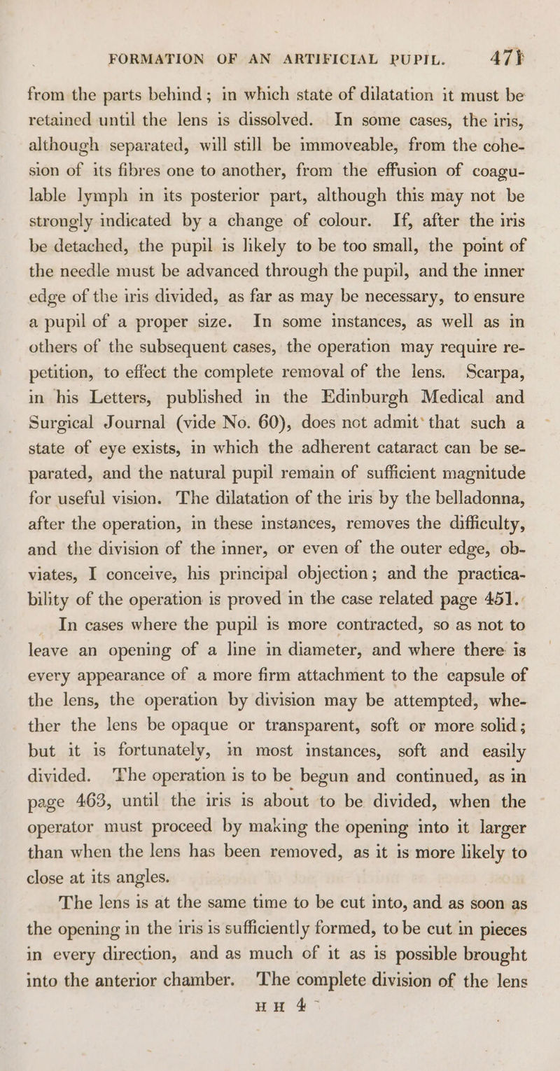 from the parts behind; in which state of dilatation it must be retained until the lens is dissolved. In some cases, the iris, although separated, will still be immoveable, from the cohe- sion of its fibres one to another, from the effusion of coagu- lable lymph in its posterior part, although this may not be strongly indicated by a change of colour. If, after the iris be detached, the pupil is likely to be too small, the point of the needle must be advanced through the pupil, and the inner edge of the iris divided, as far as may be necessary, to ensure a pupil of a proper size. In some instances, as well as in others of the subsequent cases, the operation may require re- petition, to effect the complete removal of the lens. Scarpa, in his Letters, published in the Edinburgh Medical and Surgical Journal (vide No. 60), does not admit’ that such a state of eye exists, in which the adherent cataract can be se- parated, and the natural pupil remain of sufficient magnitude for useful vision. The dilatation of the iris by the belladonna, after the operation, in these instances, removes the difficulty, and the division of the inner, or even of the outer edge, ob- viates, I conceive, his principal objection; and the practica- bility of the operation is proved in the case related page 451.: _ In cases where the pupil is more contracted, so as not to leave an opening of a line in diameter, and where there is every appearance of a more firm attachment to the capsule of the lens, the operation by division may be attempted, whe- ther the lens be opaque or transparent, soft or more solid ; but it is fortunately, mm most instances, soft and easily divided. ‘The operation is to be begun and continued, as in page 463, until the iris is about to be divided, when the operator must proceed by making the opening into it larger than when the lens has been removed, as it is more likely to close at its angles. The lens is at the same time to be cut into, and as soon as the opening in the iris 1s sufficiently formed, to be cut in pieces in every direction, and as much of it as is possible brought into the anterior chamber. The complete division of the lens HH 4°