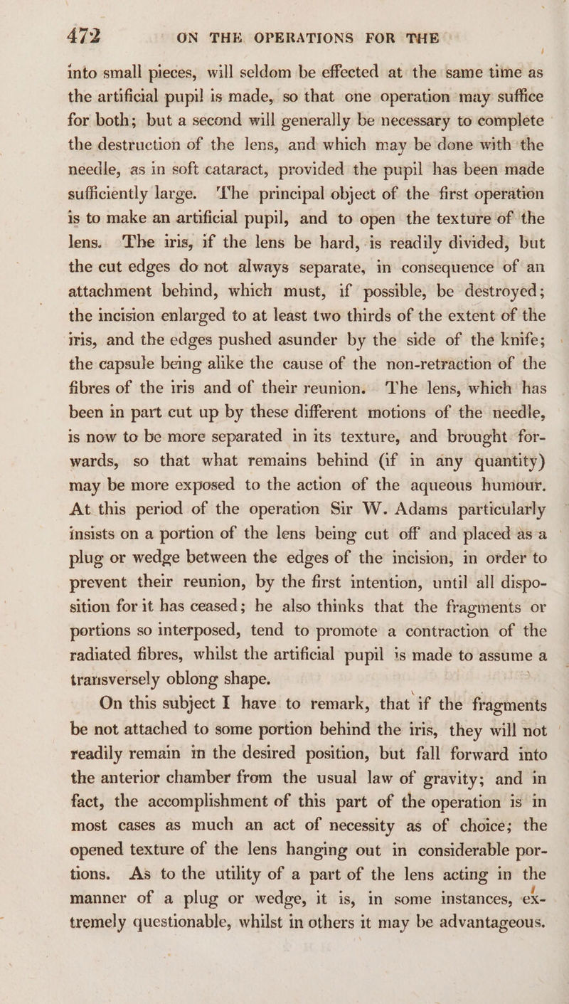 into small pieces, will seldom be effected at the same time as the artificial pupil is made, so that one operation may suffice for both; but a second will generally be necessary to complete — the destruction of the lens, and which may be done with ‘the needle, as in soft cataract, provided the pupil has been made sufficiently large. ‘he principal object of the first operation is to make an artificial pupil, and to open the texture of the lens. The iris, if the lens be hard, «is readily divided, but the cut edges do not always separate, in consequence of an attachment behind, which must, if possible, be destroyed; the incision enlarged to at least two thirds of the extent of the iris, and the edges pushed asunder by the side of the knife; the capsule being alike the cause of the non-retraction of the fibres of the iris and of their reunion. The lens, which has been in part cut up by these different motions of the needle, is now to be more separated in its texture, and brought. for- wards, so that what remains behind (@f in any quantity) may be more exposed to the action of the aqueous humour. At this period of the operation Sir W. Adams particularly insists on a portion of the lens being cut off and placed asa — plug or wedge between the edges of the incision, in order to prevent their reunion, by the first intention, until all dispo- sition for it has ceased; he also thinks that the fragments or portions so interposed, tend to promote a contraction of the radiated fibres, whilst the artificial pupil is made to assume a transversely oblong shape. On this subject I have to remark, that if the nail be not attached to some portion behind the iris, they will not | readily remain im the desired position, but fall forward into the anterior chamber from the usual law of gravity; and in fact, the accomplishment of this part of the operation is in most cases as much an act of necessity as of choice; the opened texture of the lens hanging out in considerable por- tions. As to the utility of a part of the lens acting in the manner of a plug or wedge, it is, in some instances, ex- tremely questionable, whilst in others it may be advantageous.