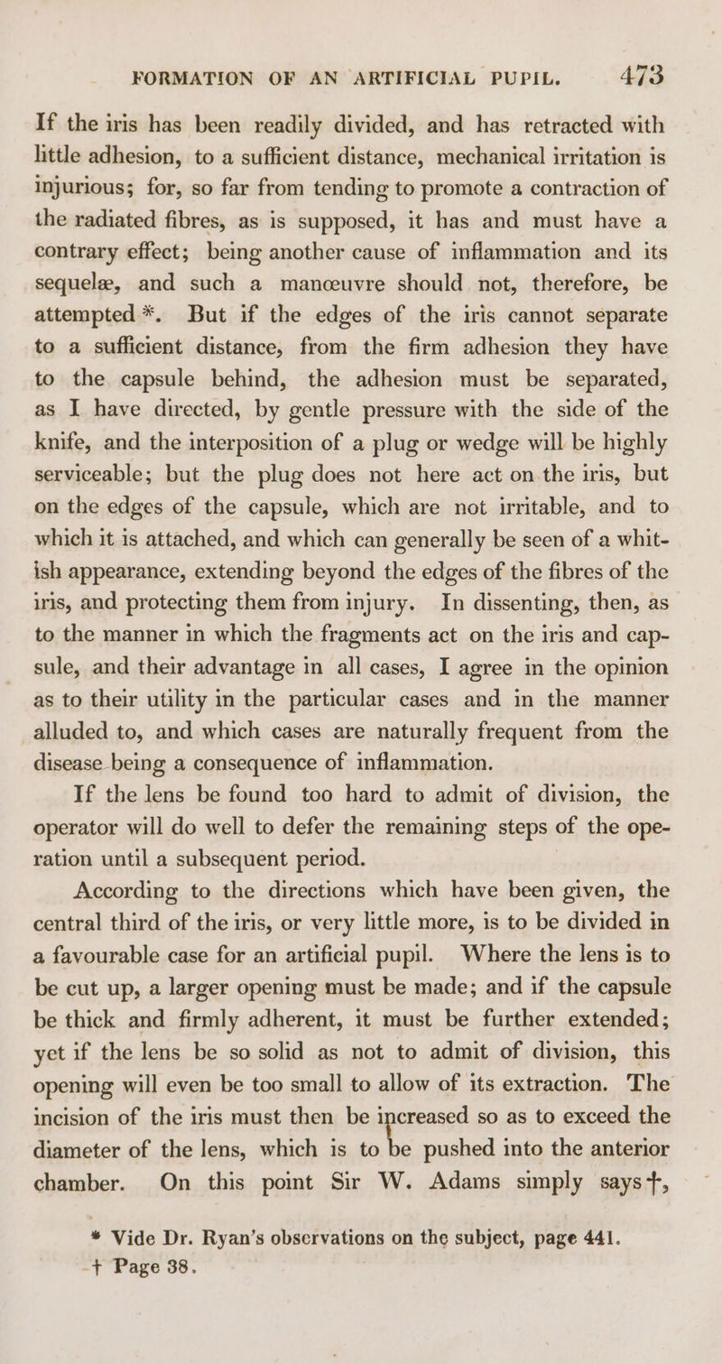 If the iris has been readily divided, and has retracted with little adhesion, to a sufficient distance, mechanical irritation is injurious; for, so far from tending to promote a contraction of the radiated fibres, as is supposed, it has and must have a contrary effect; being another cause of inflammation and its sequelae, and such a manceuvre should not, therefore, be attempted *. But if the edges of the iris cannot separate to a sufficient distance, from the firm adhesion they have to the capsule behind, the adhesion must be separated, as I have directed, by gentle pressure with the side of the knife, and the interposition of a plug or wedge will be highly serviceable; but the plug does not here act on the iris, but on the edges of the capsule, which are not irritable, and to which it is attached, and which can generally be seen of a whit- ish appearance, extending beyond the edges of the fibres of the iris, and protecting them from injury. In dissenting, then, as to the manner in which the fragments act on the iris and cap- sule, and their advantage in all cases, I agree in the opinion as to their utility in the particular cases and in the manner alluded to, and which cases are naturally frequent from the disease being a consequence of inflammation. If the lens be found too hard to admit of division, the operator will do well to defer the remaining steps of the ope- ration until a subsequent period. According to the directions which have been given, the central third of the iris, or very little more, is to be divided in a favourable case for an artificial pupil. Where the lens is to be cut up, a larger opening must be made; and if the capsule be thick and firmly adherent, it must be further extended; yet if the lens be so solid as not to admit of division, this opening will even be too small to allow of its extraction. The incision of the iris must then be increased so as to exceed the diameter of the lens, which is to \. pushed into the anterior chamber. On this point Sir W. Adams simply says +, * Vide Dr. Ryan’s observations on the subject, page 441. -+ Page 38.
