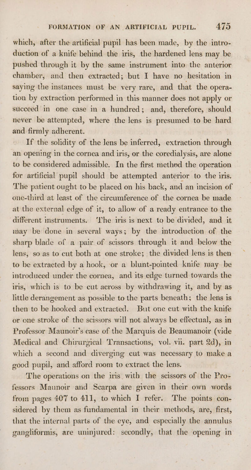 which, after the artificial pupil has been made, by the intro- duction of a knife behind the iris, the hardened lens may be pushed through it by the same instrument into the anterior chamber, and then extracted; but I have no hesitation in saying the instances must be very rare, and that the opera- tion by extraction performed in this manner does not apply or succeed in one case in a hundred; and, therefore, should never be attempted, where the lens is presumed to be hard and firmly adherent. If the solidity of the lens be inferred, extraction through an opening in the cornea and iris, or the coredialysis, are alone to be considered admissible. In the first methed the operation for artificial pupil should be attempted anterior to the iris. The patient ought to be placed on his back, and an incision of one-third at least of the circumference of the cornea be made at the external edge of it, to allow of a ready entrance to the different imstruments. ‘Ihe iris is next to be divided, and it may be done in several ways; by the mtroduction of the sharp blade of a pair of scissors through it and below the lens, so as to cut both at one stroke; the divided lens is then to be extracted by a hook, or a blunt-pointed knife may be introduced under the cornea, and its edge turned towards the iris, which is to be cut across by withdrawing it, and by as little derangement as possible to the parts beneath; the lens is then to be hooked and extracted. But one cut with the knife or one stroke of the scissors will not always be effectual, as in Professor Maunoir’s case of the Marquis de Beaumanoir (vide Medical and Chirurgical ‘Transactions, vol. vi. part 2d), in which a second and diverging cut was necessary to make a good pupil, and afford room to extract the lens. The operations on the iris. with the scissors of the Pro- fessors Maunoir and Scarpa are given in their own words from pages 407 to 411, to which I refer. The points con- sidered by them as fundamental in their methods, are, first, that the internal parts of the eye, and especially the annulus gangliformis, are uninjured: secondly, that the opening in