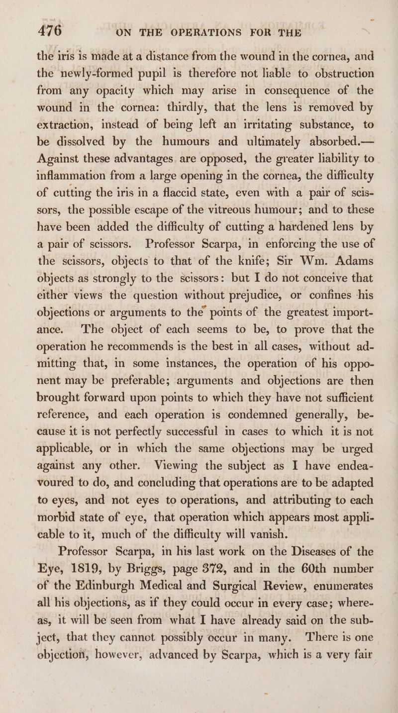 the iris is made at a distance from the wound in the cornea, and the newly-formed pupil is therefore not liable to obstruction from any opacity which may arise in consequence of the wound in the cornea: thirdly, that the lens is removed by extraction, instead of being left an irritating substance, to be dissolved by the humours and ultimately absorbed.— Against these advantages. are opposed, the greater liability to inflammation from a large opening in the cornea, the difficulty of cutting the iris in a flaccid state, even with a pair of scis- sors, the possible escape of the vitreous humour; and to these have been added the difficulty of cutting a hardened lens by a pair of scissors. Professor Scarpa, in enforcing the use of the scissors, objects to that of the knife; Sir Wm. Adams objects as strongly to the scissors: but I do not conceive that either views the question without prejudice, or confines his objections or arguments to the’ points of the greatest import- ance. The object of each seems to be, to prove that the operation he recommends is the best in all cases, without ad- mitting that, in some instances, the operation of his oppo- nent may be preferable; arguments and objections are then brought forward upen points to which they have not sufficient reference, and each operation is condemned generally, be- cause it is not perfectly successful in cases to which it is not applicable, or in which the same objections may be urged against any other. Viewing the subject as I have endea- voured to do, and concluding that operations are to be adapted to eyes, and not eyes to operations, and attributing to each morbid state of eye, that operation which appears most appli- cable to it, much of the difficulty will vanish. | Professor Scarpa, in his last work on the Diseases of the Kye, 1819, by Briggs, page 372, and in the 60th number of the Edinburgh Medical and Surgical Review, enumerates all his objections, as if they could occur in every case; where- as, it will be seen from what I have already said on the sub- ject, that they cannot possibly occur in many. There is one objection, however, advanced by Scarpa, which is a very fair